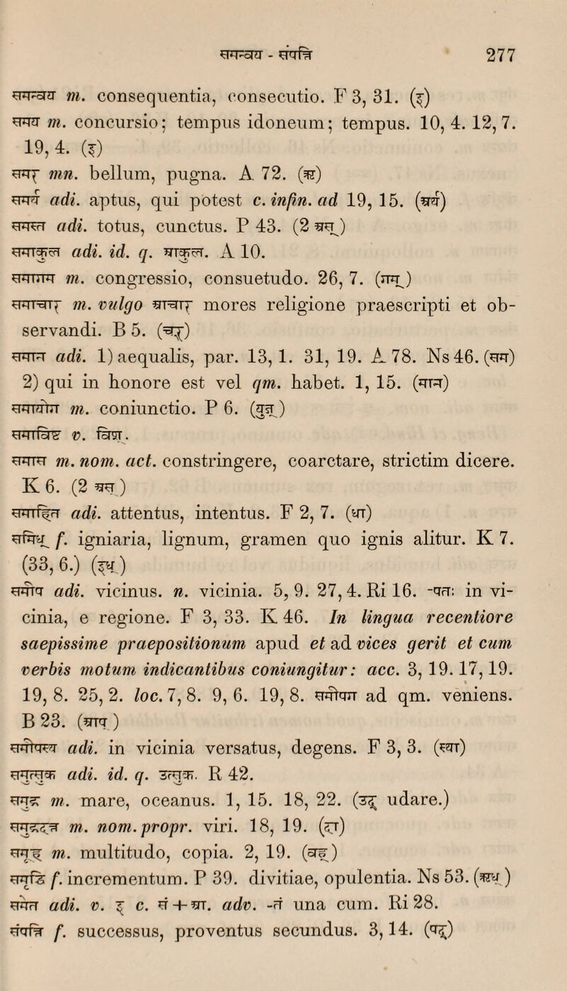 m. consequentia, consecutio. F3, 31. (^) uun- m. concursio; tempus idoneum; tempus. 10,4. 12,7. 19, 4. (^) eup mn. bellum, pugna. A 72. (^) uu?T adi. aptus, qui potest c.infin.ad 19, 15. uwT adi. totus, eimetus. P 43. (2 adi. id. q. 5u^ci=r. A 10. uumu m. congressio, consuetudo. 26, 7. (ujp) uurarp m. vulgo ^r^rp mores religione praescripti et ob¬ servandi. B 5. (=^) uuFT adi. 1) aequalis, par. 13,1. 31, 19. A 78. Ns46. (uu) 2) qui in honore est vel qm. habet. 1, 15. (uT=r) uurdhT m. coniunctio. P 6. (gsT) UJTTfy&' V. uum m. nom. act. constringere, coarctare, strictim dicere. K 6. (2 ) euT%r adi. attentus, intentus. F 2, 7. (ut) ufha; f. igniaria, lignum, gramen quo ignis alitur. K 7. (33,6.) (^ ) umu adi. vicinus, n. vicinia. 5,9. 27,4. Ril6. -ufr: in vi¬ cinia, e regione. F 3, 33. K 46. In lingua recentiore saepissime praepositionum apud et ad vices gerit et cum verbis motum indicantibus coniungitur: acc. 3, 19.17,19. % 19,8. 25,2. loc.7,8. 9,6. 19,8. uulfur ad qm. veniens. B 23. (urq-) adi. in vicinia versatus, degens. F 3, 3. (^ut) adi. id. q. R 42. uu?: m. mare, oceanus. 1, 15. 18, 22. (3^ udare.) m. nom.propr. viri. 18, 19. (57) m. multitudo, copia. 2, 19. (oTs;) f. incrementum. P 39. divitiae, opulentia. Ns 53. (^) udrT adi. V. ^ c. u + adv. -rt una cum. Ri 28. uufw f. successus, proventus secundus. 3,14. ('t^)