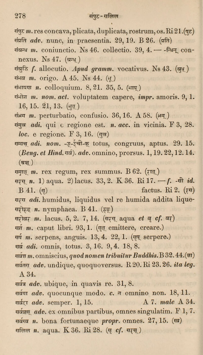 ^Tj?: m. res concava, plicata, duplicata, rostrum, os. Ri 21 .(^r) dcrin adv. nunc, in praesentia. 29, 19. B 26. (trin) dsr;:y m. coniunctio. Ns 46. collectio. 39, 4. ■— con¬ nexus. Ns 47. (^a) dgfe f. allocutio. Apud gramm. vocativus. Ns 43. ) ^cT m. origo. A 45. Ns 44. (u^) duwqr n. colloquium. 8, 21. 35, 5. (urp) dum m. nom. act. voluptatem capere, impr. amoris. 9, 1. 16, 15. 21,13. (u^^) duu m. perturbatio, confusio. 36,16. A 58. (uu) duipT adi. qui c regione est. n. acc. in vicinia. F 3, 28. loc. e regione. F 3, 16. (gw) adi. nom. totus, congruus, aptus. 29. 15. (Beng. et Hind. nd). adv>. omnino, prorsus. 1,19. 22,12.14. m. rex regum, rex summus. B 62. (^Tsp) 1) aqua. 2) lacus. 33,2. K 36. Ri 17. ■—f. -dt id. B 41. (n) factus. Ri 2. adi. bumidus, liquidus vel re bumida addita lique- n. nympbaea. B 41. (^) m. lacus. 5, 2. 7,14. aqua et ^ cf. mr m. caput Ubri. 93,1. (ust, ©niittere, creare.) m. serpens, anguis. 13,4. 22,1. (ey serpere.) ^rd adi. omnis, totus. 3,16. 9,4. 18,8. ?idfT w. omniscius, quod nomen tribuitur Buddhis.B 2)2. ^rdun adv. undique, quoquoversus. R20. Ri 23.26. ita leg. A 34. edy adr. ubique, in quavis re. 31, 8. adr. quocunque modo. c. ^ omnino non. 18, 11. ^rd^T adv. semper. 1, 15. A 7. male A 34. ^dsje adv. ex omnibus partibus, omnes singulatim. F 1, 7. ed^oT n. bona fortunaeque propr. omnes. 27,15. (^) ^rfdrcFT n. aqua. K 36. Ri 28. (q cf. ^^dL)