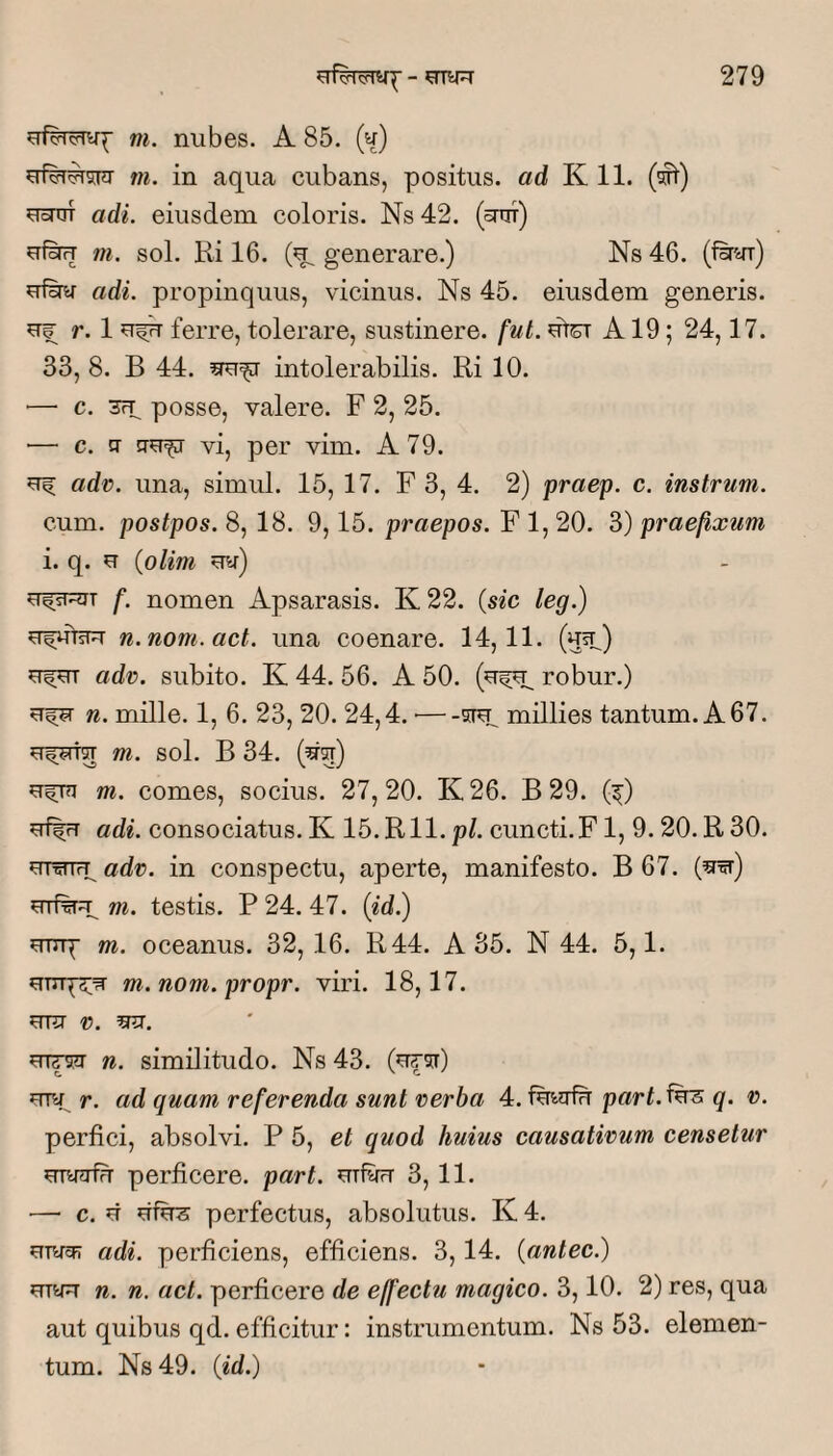 m. nubes. A 85. (u) m. in aqua cubans, positus, ad K 11. (wt) ^onn adi. eiusdem coloris. Ns 42. (bttit) u&rT m. sol. Ri 16. (u, generare.) Ns 46. (fn^r) adi. propinquus, vicinus. Ns 45. eiusdem generis. u|; r. 1 ferre, tolerare, sustinere, fut. utCT A19; 24,17. 33, 8. B 44. intolerabilis. Ri 10. — c. 3rp posse, valere. F 2, 25. — c. CT vi, per vim. A 79. adv. una, simul. 15, 17. F 3, 4. 2) praep. c. instrum. cum. postpos. 8, 18. 9,15. praepos. F 1, 20. 3) praefixum i. q. u (olim f. nomen Apsarasis. K 22. (sic leg.) n. nom.act. una coenare. 14,11. (uip) adv. subito. K 44. 56. A 50. robur.) n. mille. 1, 6. 23, 20. 24,4. ■—millies tantum. A67. m. sol. B 34. (^ot) m. comes, socius. 27,20. K26. B 29. (^) uf|rT adi. consociatus. K 15.R11. pl. cuncti. F1, 9. 20. R 30. erwp adv. in conspectu, aperte, manifesto. B 67. (^'sr) uTi%^ m. testis. P 24. 47. (^d.) uTTq- m. oceanus. 32, 16. R44. A 35. N 44. 5,1. m.nom.propr. viri. 18,17. mTj t). wsCT n. similitudo. Ns 43. UTU r. ad quam referenda sunt verba 4. fmgtu part. q. v. perfici, absolvi. P 5, et quod huius causativum censetur perficere, part. uTfinr 3,11. — c. u fifirs perfectus, absolutus. K 4. adi. perficiens, efficiens. 3,14. (antec.) UTOT n. n. act. perficere de effectu magico. 3,10. 2) res, qua aut quibus qd. efficitur: instrumentum. Ns 53. elemen¬ tum. N8 49. (id.)