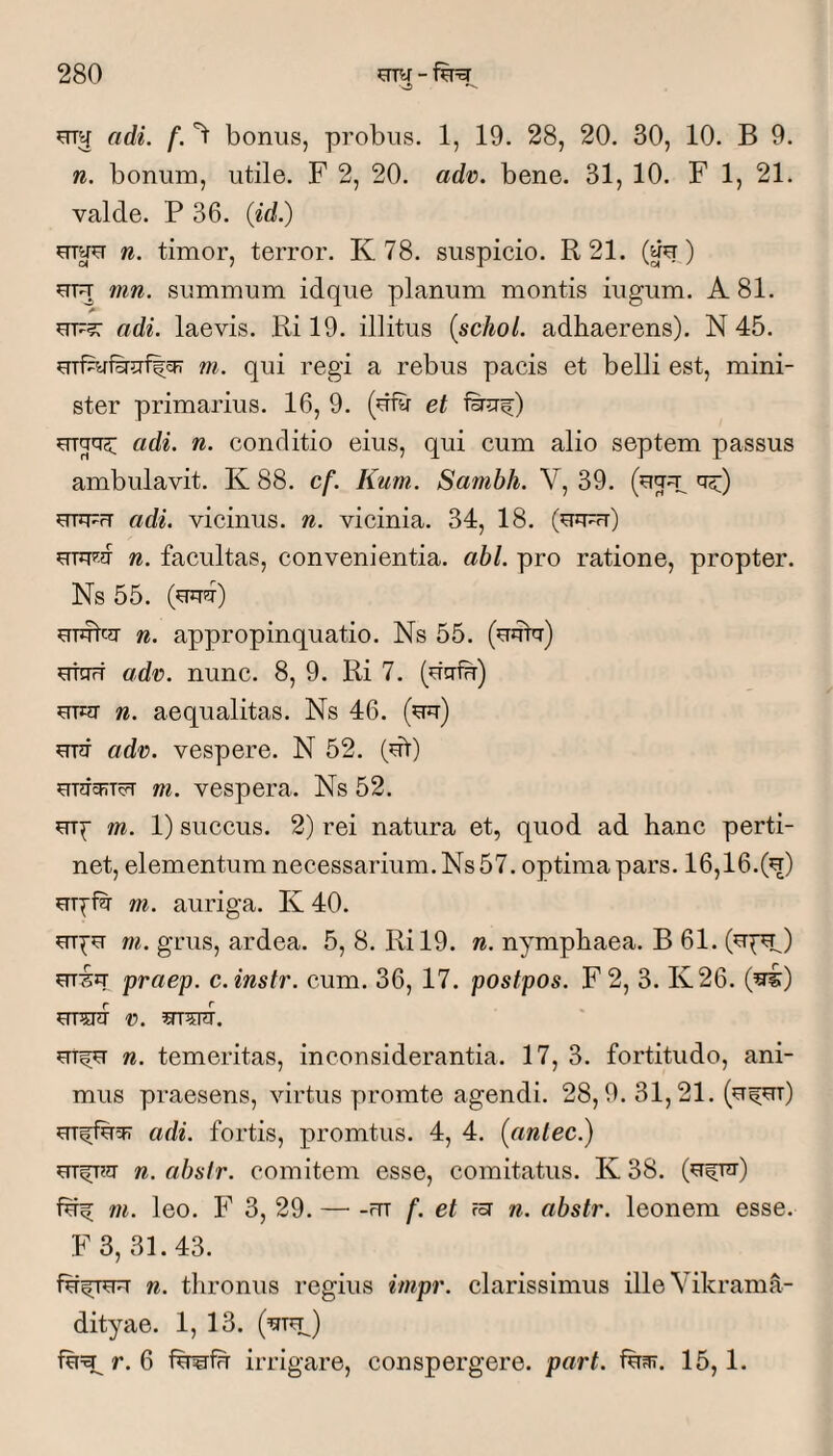 adi. f. bonus, probus. 1, 19. 28, 20. 30, 10. B 9. n. bonum, utile. F 2, 20. adn. bene. 31, 10. F 1, 21. valde. P 36. (id.) urae n. timor, terror. K 78. suspicio. R21. (au) uuT mn. summum idque planum montis iugum. A 81. A UF?: adi. laevis. Ri 19. illitus {schol. adhaerens). N 45. uTPuiHjrflcF m. qui regi a rebus pacis et belli est, mini¬ ster primarius. 16, 9. (dftr et firsri;) adi. n. conditio eius, qui cum alio septem passus ambulavit. K 88. cf. Kum. Sambh. V, 39. cr^;) uuFFT adi. vicinus, n. vicinia. 34, 18. (uifu) n. facultas, convenientia, abi. pro ratione, propter. Ns 55. (uuir) UTufciT n. appropinquatio. Ns 55. (uuiv) UTOrT adv. nunc. 8, 9. Ri 7. (dgfu) UTEO- n. aequalitas. Ns 46. (^) uuf adv). vespere. N 52. (dV) m. vespera. Ns 52. m. 1) succus. 2) rei natura et, quod ad hanc perti¬ net, elementum necessarium. Ns 57. optima pars. 16,16.(^) m. auriga. K 40. m. grus, ardea. 5, 8. Ril9. n. nymphaea. B 61. (u^) praep. c.instr. cum. 36, 17. postpos. F2, 3. K26. (^) UT5IHI n. UTfu n. temeritas, inconsiderantia. 17, 3. fortitudo, ani¬ mus praesens, virtus promte agendi. 28,9. 31,21. (u^ut) adi. fortis, promtus. 4, 4. (antec.) n. abslr. comitem esse, comitatus. K 38. (ufur) m. leo. F 3, 29. — -«rr f. et fsr n. abstr. leonem esse. F 3, 31.43. fdfRFT n. thronus regius impr. clarissimus illeVikrama- dityae. 1, 13. r. 6 fwfFT irrigare, conspergere, part. idar. 15,1.