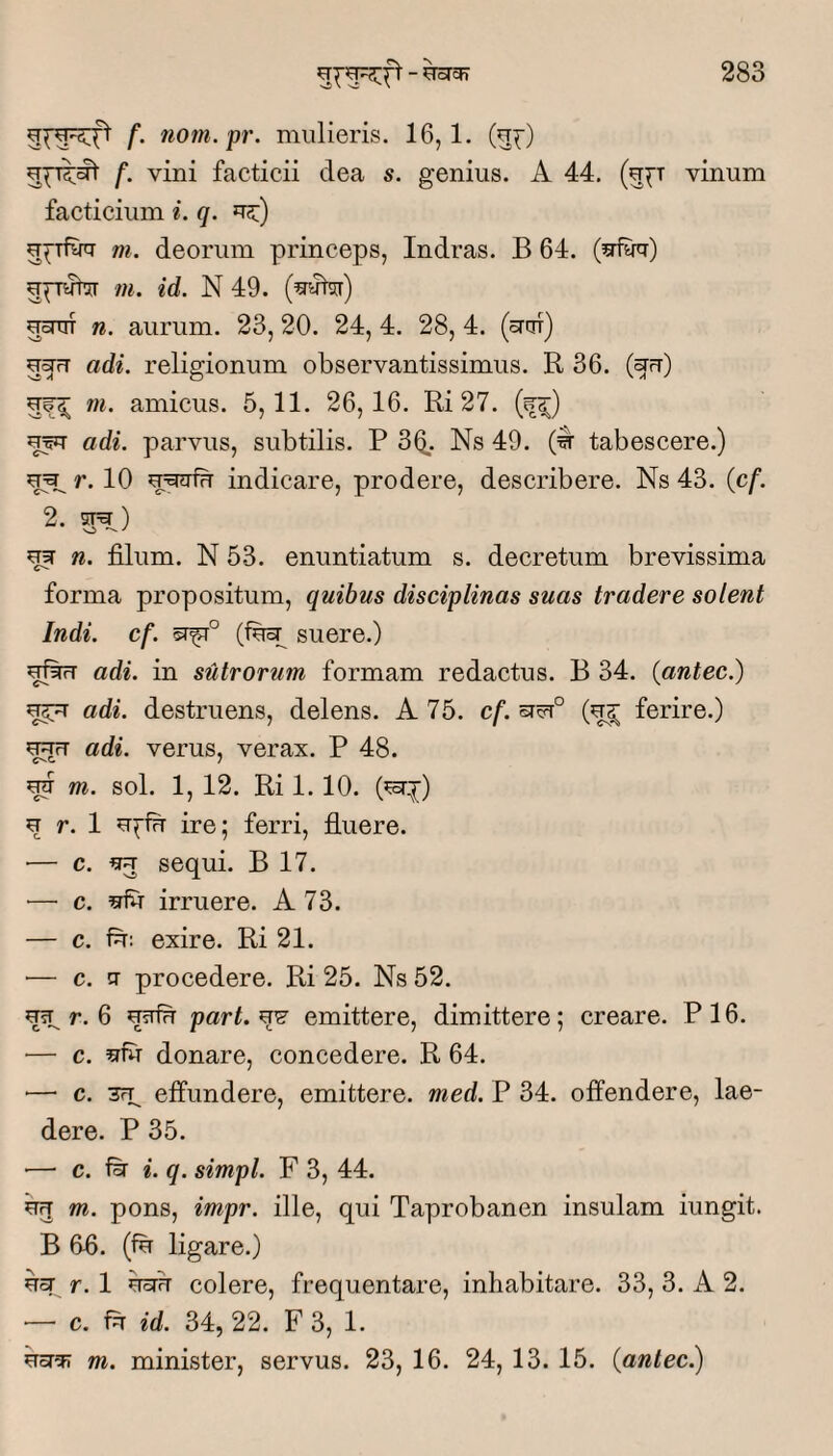 511^^ f’ nom.pr. mulieris. 16,1. (u^) f. vini facticii dea s. genius. A 44. (u^t vinum facticium ^. q. m. deorum princeps, Indras. B 64. gpnrhr /«. id. N 49. (^5r) uoTTiT n. aurum. 23, 20. 24, 4. 28, 4. (ortn) adi. religionum observantissimus. R 36. (^ft) m. amicus. 5,11. 26,16. Ri 27. uw adi. parvus, subtilis. P 3Q_. Ns 49. tabescere.) r. 10 indicare, prodere, describere. Ns 43. (cf. 2. ^ n. filum. N 53. enuntiatum s. decretum brevissima forma propositum, quibus disciplinas suas tradere solent Indi. cf. (fuH suere.) adi. in sutrorum formam redactus. B 34. (antec.) adi. destruens, delens. A 75. cf. ferire.) adi. verus, verax. P 48. ^ m. sol. 1, 12. Ri 1.10. (^:^) ^ r. 1 ire; ferri, fluere. •— c. ^ sequi. B 17. ■— c. ^ irruere. A 73. — c. exire. Ri 21. — c. tT procedere. Ri 25. Ns 52. ^ r. 6 part. ee emittere, dimittere; creare. P 16. ■— c. donare, concedere. R 64. — c. 3rp effundere, emittere, med. P 34. offendere, lae¬ dere. P 35. ■— c. i. q. simpl. F 3, 44. bg m. pons, impr. ille, qui Taprobanen insulam iungit. B 6fi. (fb ligare.) bcT r. 1 bsrb colere, frequentare, inhabitare. 33, 3. A 2. — c. fb id. 34, 22. F 3, 1. m. minister, servus. 23, 16. 24, 13. 15. {antec)