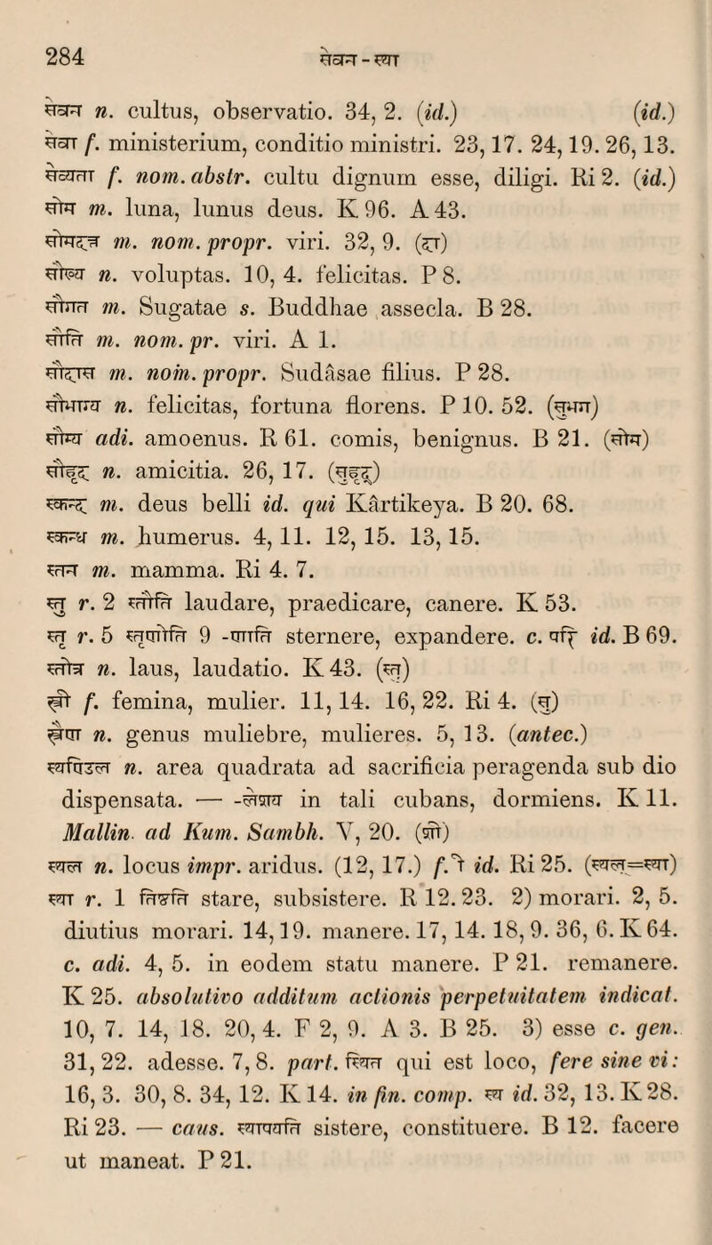 n. cultus, observatio. 34, 2. [id.) (id.) UOT f. ministerium, conditio ministri. 23,17. 24,19.26,13. UcJTrTT f. nom. abstr. cultu dignum esse, diligi. Ri 2. (id.) dtiT m. luna, limus deus. K96. A 43. dlUciTi m. nom. propr. viri. 32, 9. (5t) hW n. voluptas. 10,4. felicitas. P 8. ubru m. Sugatae s. Buddhae assecla. B 28. utfu m. nom.pr. viri. A 1. m. nom. propr. Sudasae filius. P 28. fibrua- n. felicitas, fortuna florens. PIO. 52. (guir) fibJT adi. amoenus. R 61. comis, benignus. B 21. (fitcr) n. amicitia. 26, 17. m. deus belli id. qui Kartikeya. B 20. 68. m. humerus. 4,11. 12, 15. 13,15. m. mamma. Ri 4. 7. ^ r. 2 laudare, praedicare, canere. K 53. m r. 6 CTurtfu 9 -truffi sternere, expandere, c. aip id. B 69. n. laus, laudatio. K43. (ct) ^ f. femina, mulier. 11,14. 16,22. Ri 4. (5) n. genus muliebre, mulieres. 5, 13. (antec.) n. area quadrata ad sacrificia peragenda sub dio dispensata. ■— in tali cubans, dormiens. K 11. Mallin ad Kum. Sambh. V, 20. (sSt) n. locus im,pr. aridus. (12, 17.) /‘.'f id. Ri 25. ^ r. 1 fu'5^fu stare, subsistere. R 12. 23. 2) morari. 2, 5. diutius morari. 14,19. manere. 17,14.18, 9. 36, 6. K64. c. adi. 4, 5. in eodem statu manere. P 21. remanere. K 25. absolutiro additum actionis perpetuitatem indicat. 10, 7. 14, 18. 20, 4. F 2, 9. A 3. B 25. 3) esse c. gen. 31,22. adesse. 7, 8. part.f^nrj qui est loco, fere sine ri: 16, 3. 30, 8. 34, 12. K 14. m fn. comp. ^ id. 32, 13. K28. Ri 23. — caus. sistere, constituere. B 12. facere ut maneat. P 21.