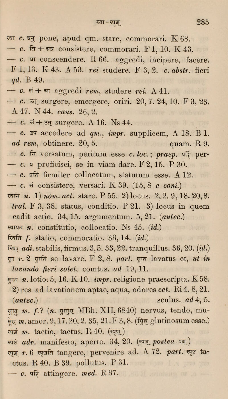 C. ^ ^ pone, apud qm. stare, commorari. K 68. ■— c. consistere, commorari. Fl,10. K43. — c. m conscendere. K 66. aggredi, incipere, facere. F 1,13. K 43. A 53. rei studere. F 3, 2. c. abstr. fieri qd. B 49. •—■ c. ^-h m aggredi rem, studere rei. A 41. ■— c. TFT surgere, emergere, oriri. 20, 7. 24,10. F 3, 23. A 47. N 44. caus. 26, 2. — c. u + 3Fp surgere. A 16. Ns 44. ■— c. 3^ accedere ad qm., impr. supplicem, A 18. B 1. ad rem, obtinere. 20, 5. quam. R 9. — c. fir versatum, peritum esse c. loc.; praep. per- — c. CT proficisci, se in viam dare. F2, 15. P 30. ■— c. cifu firmiter collocatum, statutum esse. A 12. ■— c. d consistere, versari. K 39. (15, 8 e coni?) n. V) nom. act. stare. P 55. 2) locus. 2,2.9,18.20,8. tral. F 3, 38. status, conditio. P 21. 3) locus in quem cadit actio. 34,15. argumentum. 5, 21. {antec.) n. constitutio, collocatio. Ns 45. (id.) ferfu f. statio, commoratio. 33, 14. (id.) fiirp adi. stabilis, firmus. 3,5. 33,22. tranquillus. 36, 20. (id.) UT r. 2 uifit se lavare. F 2, 8. part. utft lavatus et, ut in lavando fieri solet, comtus, ad 19, 11. mu n. lotio: 5, 16. K10. impr. religione praescripta. K58. 2) res ad lavationem aptae, aqua, odores cet. Ri4. 8, 21. (antec.) sculus. ad 4, 5. UTU m. f.‘i (n. uTuu^ MBh. XII, 6840) nervus, tendo, mu- ^ m. amor. 9,17.20, 2. 35, 21. F 3,8. (f^^ glutinosum esse.) UTST m. tactio, tactus. R 40. UTT adv. manifesto, aperte. 34,20. (^m^ postea ^) ^ r. 6 msTfir tangere, pervenire ad. A 72. part. ta¬ ctus. R40. B 39. pollutus. P 31. — c. uff attingere, med. R37.