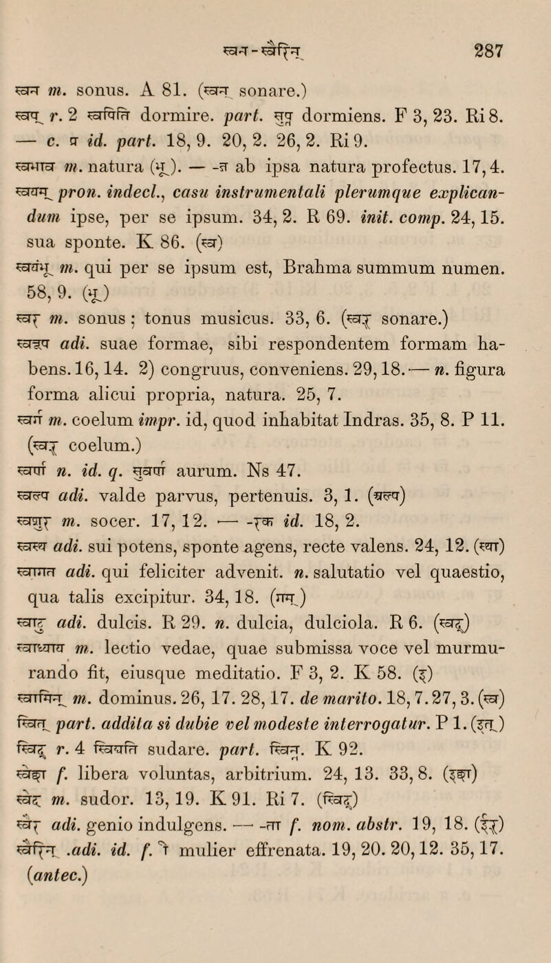 ^oTT m. sonus. A 81. sonare.) ^srq; r. 2 dormire, part. uq- dormiens. F 3, 23. Ri 8. — c. tr id. part. 18,9. 20,2. 26,2. Ri 9. ?^uT5r /w. natura -?r ab ipsa natura profeetus. 17,4. ^oTHTip pron. indecL, casu instrumentali plerumque explican¬ dum ipse, per se ipsum. 34, 2. R 69. init. comp. 24,15. sua sponte. K 86. (^a”) m. qui per se ipsum est, Brabma summum numen. 58,9. (u) ?crp m. sonus; tonus musicus. 33, 6. sonare.) adi. suae formae, sibi respondentem formam ha¬ bens. 16, 14. 2) congTuus, conveniens. 29,18.'— n. figura forma alicui propria, natura. 25, 7. sEsriT m. coelum impr. id, quod inhabitat Indras. 35, 8. P 11. coelum.) n. id. q. nsruT aurum. Ns 47. adi. valde parvus, pertenuis. 3, 1. m. socer. 17, 12. ■— id. 18, 2. adi. sui potens, sponte agens, recte valens. 24, 12. Oar) fefiiiH adi. qui feliciter advenit, n. salutatio vel quaestio, qua talis excipitur. 34,18. (nu) adi. dulcis. R 29. n. dulcia, dulciola. R 6. (^a^) m,. lectio vedae, quae submissa voce vel murmu¬ rando fit, eiusque meditatio. F 3, 2. K 58. (^) m. dominus. 26, 17. 28,17. de marito. 18,7.27,3. (^) fenp part. addita si dubie rei modeste interrogatur. P 1. (^) r. 4 fepfirr sudare, part. feru, K 92. f. libera voluntas, arbitrium. 24, 13. 33, 8. (^^) ^3: m. sudor. 13,19. K91. Ri 7. (^a?;) adi. genio indulgens. — -rn f. nom. abstr. 19, 18. (f^) .adi. id. f. 't mulier effrenata. 19, 20. 20,12. 35,17. iantec.)