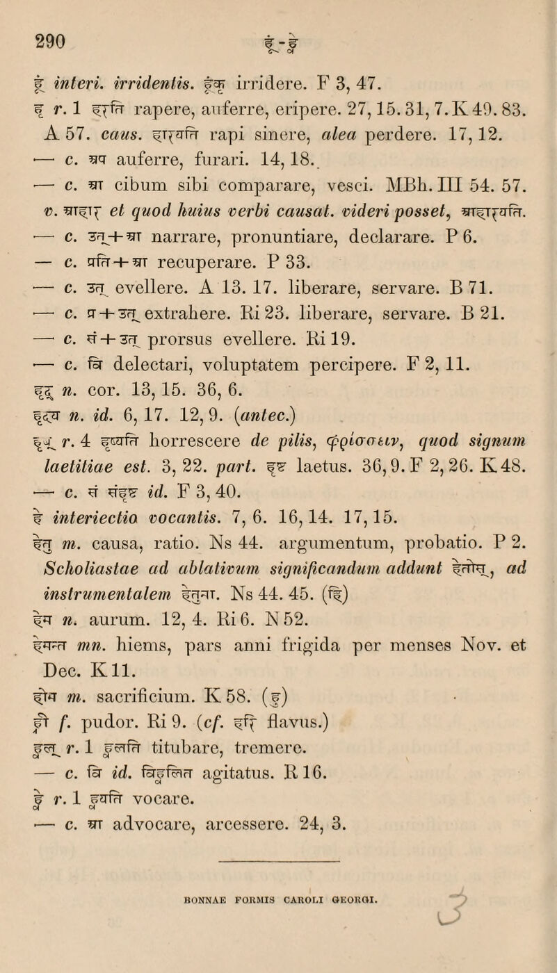 # interi, irridentis, irridere. F 3, 47. f r. 1 rapere, auferre, eripere. 27,15.31, 7.K49. 83. A 57. eans. ^T^?rfrr rapi sinere, alea perdere. 17,12. •—• c. ^>7 auferre, furari. 14,18. ■— c. m cibum sibi comparare, vesci. MBh. III 54. 57. r. et quod huius verbi causat. videri posset, •—■ c. + narrare, pronuntiare, declarare. P 6. — c. gfu + OT recuperare. P 33. ■— c. 3FT evellere. A 13. 17. liberare, servare. B71. ■— c. n- + 3fp extrahere. Ki 23. liberare, servare. B 21. — c. d + 3fT prorsus evellere. Ril9. '— c. fsr delectari, voluptatem percipere. F2, 11. n. cor. 13,15. 36, 6. BcijT Ii. id. 6, 17. 12, 9. (antec.) r. 4 horrescere de pilis, (pqiaativ, quod signum laetitiae est. 3,22. part. laetus. 36,9. F 2, 26. Iv48. — c. d id. F 3, 40. interlectio vocantis. 7,6. 16,14. 17,15. m. causa, ratio. Ns 44. argumentum, probatio. P 2. Scholiastae ad ahlativtim significandum addunt Idtu, ad instrumentalem Ns 44. 45. (f|) n. aurum. 12,4. Ri6. N 52. mn. hiems, pars anni frigida per menses Nov. et Dee. Kll. m. sacrificium. K 58. (f) ^ f. pudor. Ri 9. (cf. flavus.) r. 1 f titubare, tremere. — c. fsr id. agitatus. R16. r. 1 vocare. ■— c. m advocare, arcessere. 24, 3. BONNAE FORMIS CAUOLI OEOROI.