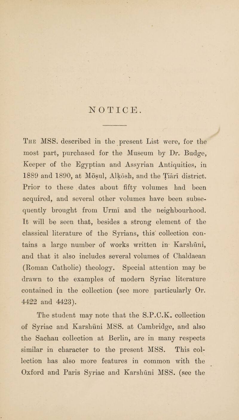 NOTICE. r The MSS. described in the present List were, for the most part, purchased for the Museum by Dr. Budge, Keeper of the Egyptian and Assyrian Antiquities, in 1889 and 1890, at Mosul, Alkosh, and the Tiarl district. Prior to these .dates about fifty volumes had been acquired, and several other volumes have been subse¬ quently brought from UrmI and the neighbourhood. It will be seen that, besides a strong element of the classical literature of the Syrians, this collection con¬ tains a large number of works written in- Karshuni, and that it also includes several volumes of Chaldaean (Roman Catholic) theology. Special attention may be drawn to the examples of modern Syriac literature contained in the collection (see more particularly Or. 4422 and 4423). The student may note that the S.P.C.K. collection of Syriac and Karshuni MSS. at Cambridge, and also the Sachau collection at Berlin, are in many respects similar in character to the present MSS. This col¬ lection has also more features in common wdth the Oxford and Paris Syriac and Karshuni MSS. (see the