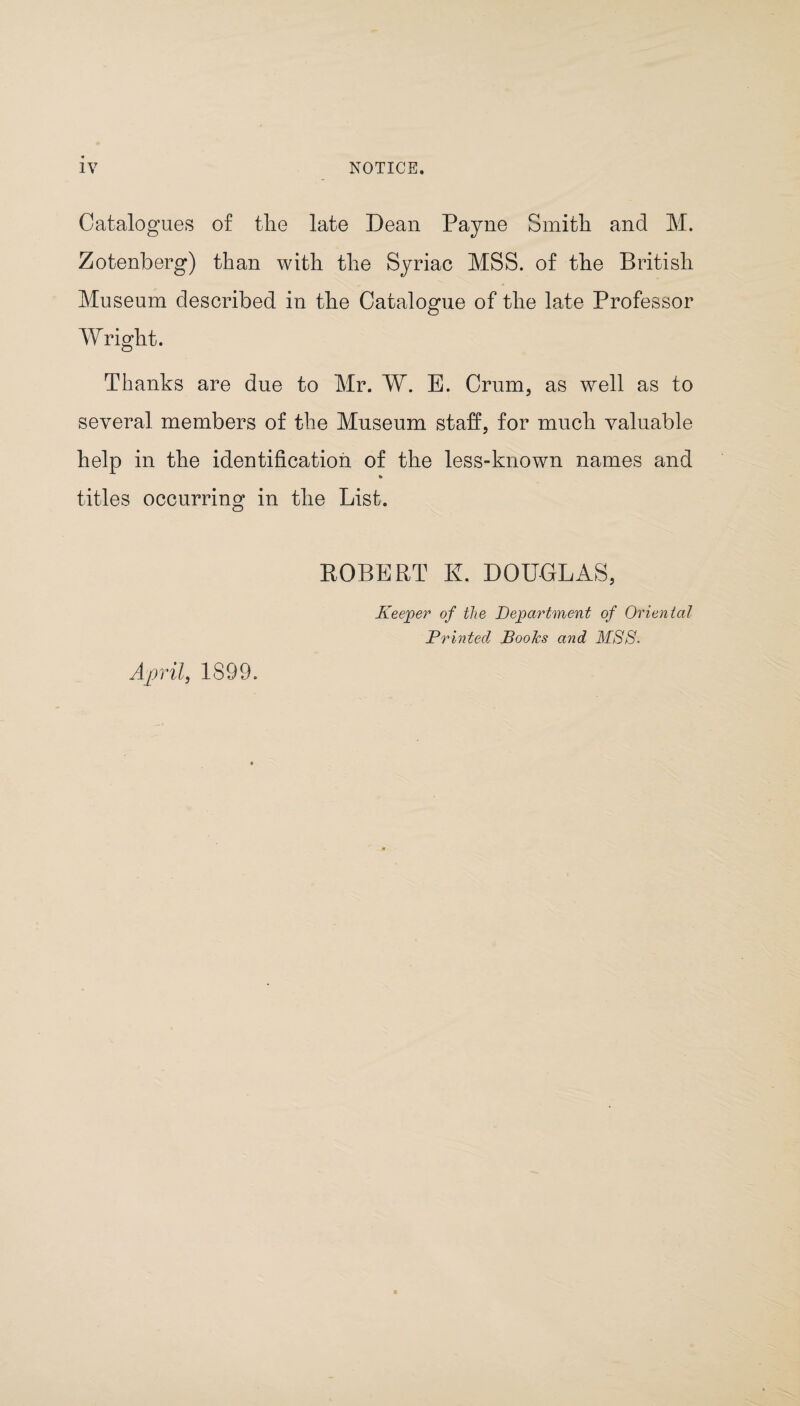 Catalogues of tlie late Dean Payne Smith and M. Zotenberg) than with the Syriac MSS. of the British Museum described in the Catalogue of the late Professor Wright. Thanks are due to Mr. W. E. Crum, as well as to several members of the Museum staff, for much valuable help in the identification of the less-known names and titles occurring in the List. EGBERT E. DOUGLAS, April, 1899. Keeper of the Department of Oriental Printed Books and MSS.