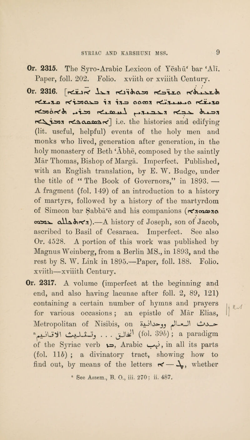 Or. 2315. The Syro-Arabic Lexicon of Yeshu‘ bar ‘All. Paper, foil. 202. Folio, xviith or xviiith Century. 0 0 Or. 2316. [KlaLiK' KLii <^\cv..t73 rdraT-X-O \.n pc'i-SOCX:^=j i.l i.T-=> cxoctd.i pd»‘.,U-u->c\ rd’saapC' r^Lx.sa.^x\ b\.x.=> .1 cxaflaSi r^] i.e. the histories and edifying (lit. useful, helpful) events of the holy men and monks who lived, generation after generation, in the holy monastery of Beth ‘Abhe, composed by the saintly Mar Thomas, Bishop of Marga. Imperfect. Published, with an English translation, by E. W. Budge, under the title of “ The Book of Governors/’ in 1893. — A fragment (fol. 149) of an introduction to a history of martyrs, followed by a history of the martyrdom of Simeon bar Sabba‘e and his companions (rc'.icnoo.ia $ ail^Axpc'.t).—A history of Joseph, son of Jacob, ascribed to Basil of Cesaraea. Imperfect. See also Or. 4528. A portion of this work was published by Magnus Weinberg, from a Berlin MS., in 1893, and the rest by S. W. Link in 1895.—Paper, foil. 188. Folio, xviith—xviiith Century. Or. 2317. A volume (imperfect at the beginning and end, and also having lacunae after foil. 2, 89, 121) containing a certain number of hymns and prayers for various occasions ; an epistle of Mar Elias, Metropolitan of Nisibis, on lLjJJLJ, . . . jjli' (fol. 396); a paradigm of the Syriac verb v=>, Arabic e-V, in all its parts (fol. 11#) ; a divinatory tract, showing how to find out, by means of the letters k* — A^, whether a See Assem., B. 0., iii. 270; ii. 487.