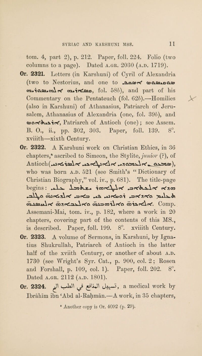 tom. 4, part 2), p. 212. Paper, foil. 224. Folio (two columns to a page). Dated a.gr. 2030 (a.d. 1719). Or. 2321. Letters (in Karshuni) of Cyril of Alexandria (two to Nestorius, and one to •Sincere' cs0.02*0cu» cq.*icv.02.*ctA pc' ca*irdo2o, fol. 586), and part of his Commentary on the Pentateuch (fol. 626).—Homilies (also in Karshuni) of Athanasius, Patriarch of Jeru¬ salem, Athanasius of Alexandria (one, fol. 396), and coc\re'<kxa>ir<', Patriarch of Antioch (one); see Assem. B. 0., ii., pp. 302, 303. Paper, foil. 139. 8°. xviiith—xixth Century. Or. 2322. A Karshuni work on Christian Ethics, in 36 chapters,a ascribed to Simeon, the Stylite, junior (?), of Antioch (**2 \aa\ pc' **0 rcA k' •* x ottiiA re' ), who was born a.d. 521 (see Smith’s “ Dictionary of Christian Biography,” vol. iv., p. 681). The title-page begins : icnneA^Are' rcAi-^A pc' K'.icn oralr^.T^K' „x^ »x2hCx>C\i •=> pc'.1 pax\.^^\ co-lflajjAcp.irtirasAre'cv calsctdK'o cnr<Apc'. Comp. Assemani-Mai, tom. iv., p. 182, where a work in 20 chapters, covering part of the contents of this MS., is described. Paper, foil. 199. 8°. xviiith Century. Or. 2323. A volume of Sermons, in Karshuni, by Igna¬ tius Shukrullah, Patriarch of Antioch in the latter half of the xviith Century, or another of about a.d. 1730 (see Wright’s Syr. Cat., p. 900, col. 2 ; Rosen and Forshall, p. 109, col. 1). Paper, foil. 202. 8°. Dated a.gr. 2112 (a.d. 1801). Or. 2324. uJoH J a medical work by Ibrahim ibn ‘Abd al-Rahman.—A work, in 35 chapters, a Another copy is Or. 4092 (p. 29).