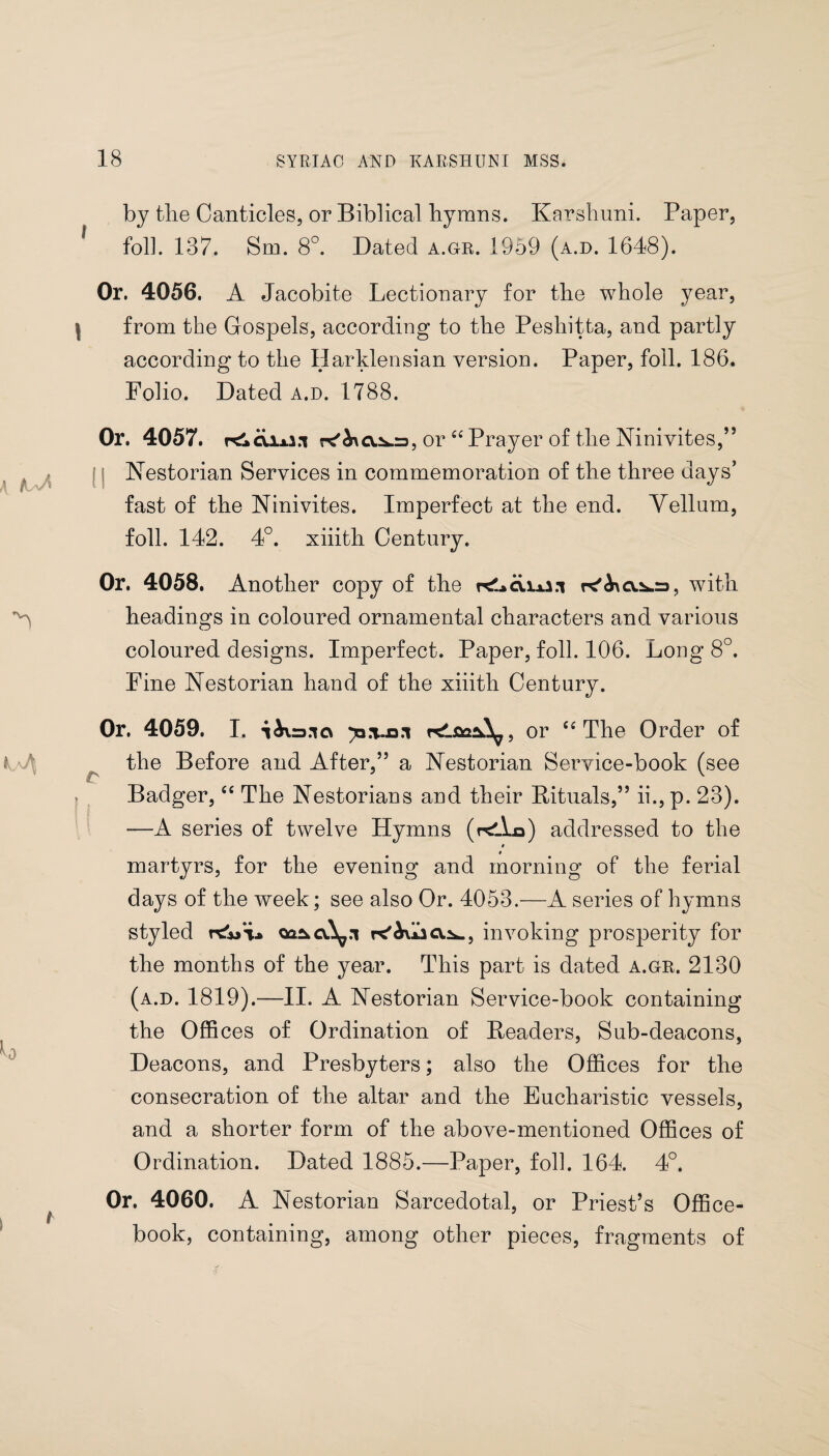 by tlie Canticles, or Biblical hymns. Karshuni. Paper, foil. 137. Sm. 8°. Dated a.gr. 1959 (a.d. 1648). Or. 4056. A Jacobite Lectionary for the whole year, from the Gospels, according to the Peshitta, and partly according to the Harklensian version. Paper, foil. 186. Folio. Dated a.d. 1788. Or. 4057. rt!kC\ix2.T r<'&\cv.Sfc.r), or Ci Prayer of the Ninivites,” Nestorian Services in commemoration of the three days’ fast of the Ninivites. Imperfect at the end. Yellum, foil. 142. 4°. xiiith Century. Or. 4058. Another copy of the with headings in coloured ornamental characters and various coloured designs. Imperfect. Paper, foil. 106. Long 8°. Fine Nestorian hand of the xiiith Century. Or. 4059. I. iiira.ia y*or “ The Order of the Before and After,” a Nestorian Service-book (see Badger, “ The Nestorians and their Rituals,” ii., p. 23). ■—A series of twelve Hymns (relko) addressed to the 0 martyrs, for the evening and morning of the ferial days of the week; see also Or. 4053.—A series of hymns styled r&>‘i* oa^cv.^.1 invoking prosperity for the months of the year. This part is dated a.gr. 2130 (a.d. 1819).—II. A Nestorian Service-book containing the Offices of Ordination of Headers, Sub-deacons, Deacons, and Presbyters; also the Offices for the consecration of the altar and the Eucharistic vessels, and a shorter form of the above-mentioned Offices of Ordination. Dated 1885.—Paper, foil. 164. 4°. Or. 4060. A Nestorian Sarcedotal, or Priest’s Office- book, containing, among other pieces, fragments of