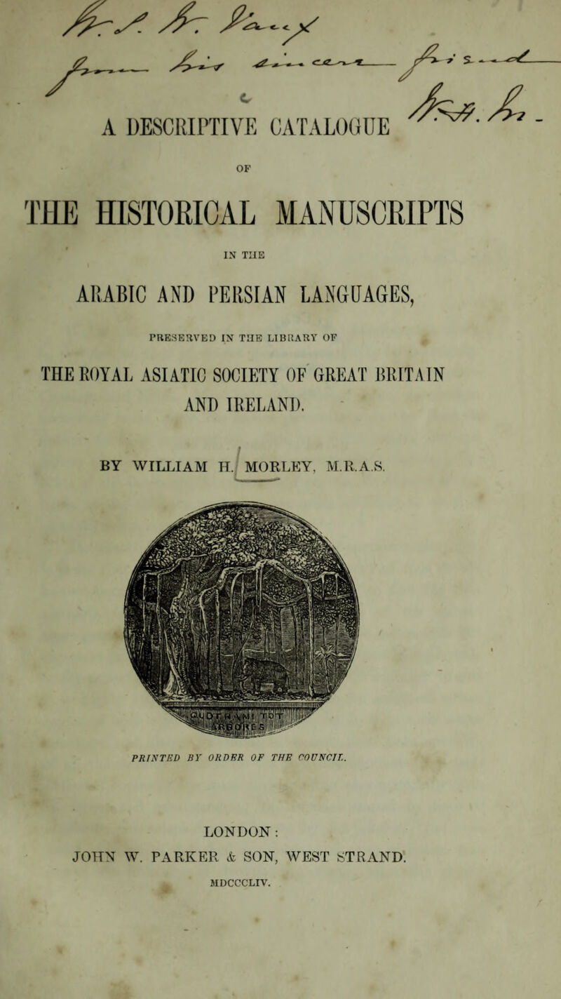 c £ A DESCRIPTIVE CATALOCillE - THE HISTORICAL MANUSCRIPTS IN THE ARABIC AND PERSIAN LANGUAGES, PRESERVED IN THE LIBRARY OF THE ROYAL ASIATIC SOCIETY OF GREAT BRITAIN AND IRELAND. LONDON: JOTTN W. PARKER k SON, WEST STRAND. MDCCCLIV.