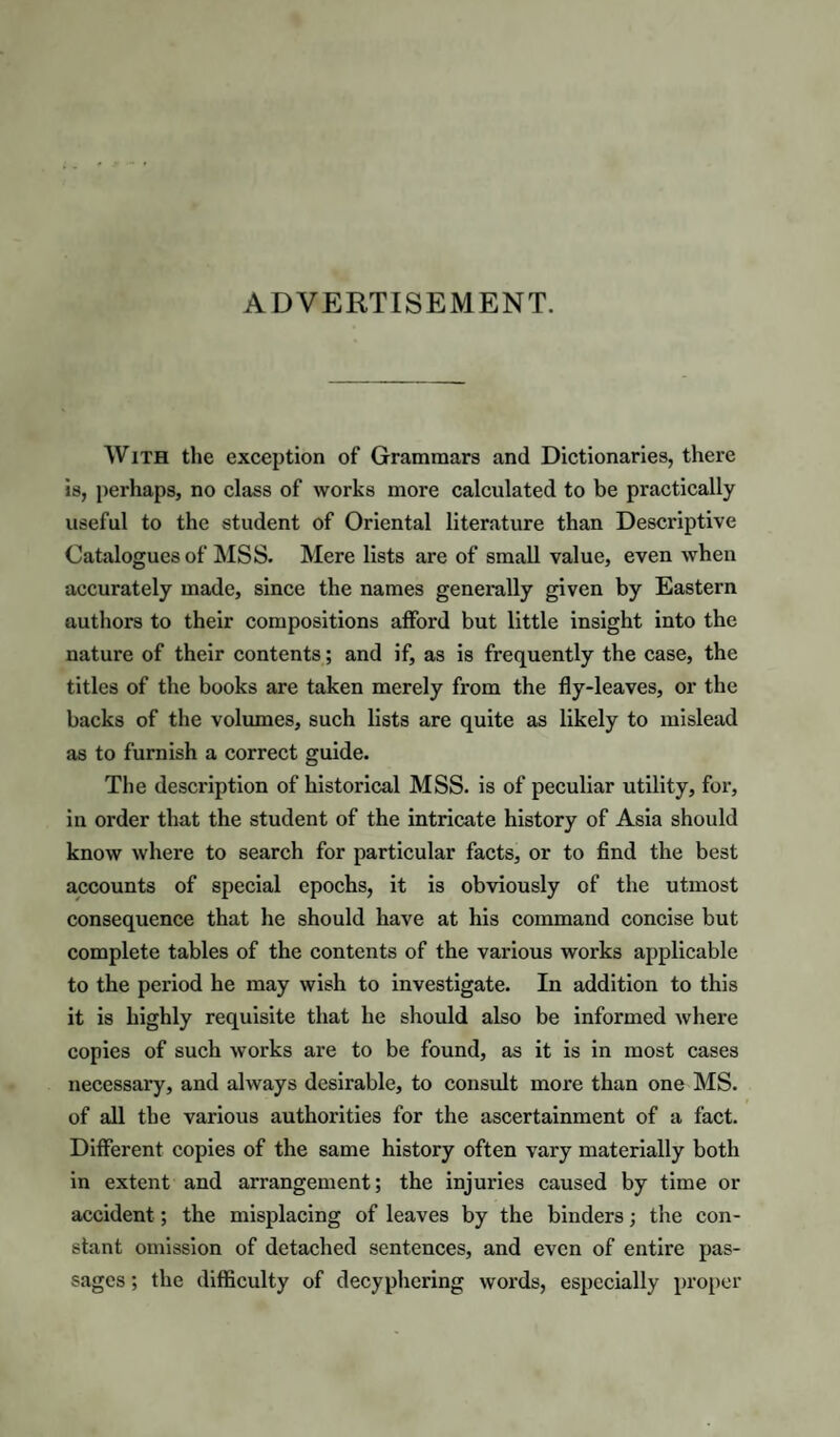 ADVERTISEMENT. With the exception of Grammars and Dictionaries, there is, perhaps, no class of works more calculated to be practically useful to the student of Oriental literature than Descriptive Catalogues of IMSS. Mere lists are of small value, even when accurately made, since the names generally given by Eastern authors to their compositions afford but little insight into the nature of their contents; and if, as is frequently the case, the titles of the books are taken merely from the fly-leaves, or the backs of the volumes, such lists are quite as likely to mislead as to furnish a correct guide. The description of historical MSS. is of peculiar utility, for, iu order that the student of the intricate history of Asia should know where to search for particular facts, or to And the best accounts of special epochs, it is obviously of the utmost consequence that he should have at his command concise but complete tables of the contents of the various works applicable to the period he may wish to investigate. In addition to this it is highly requisite that he should also be Informed where copies of such works are to be found, as it is in most cases necessary, and always desirable, to consult more than one MS. of all the various authorities for the ascertainment of a fact. Different copies of the same history often vary materially both in extent and arrangement; the injuries caused by time or accident; the misplacing of leaves by the binders; the con¬ stant omission of detached sentences, and even of entire pas¬ sages ; the difficulty of decyphering words, especially proper