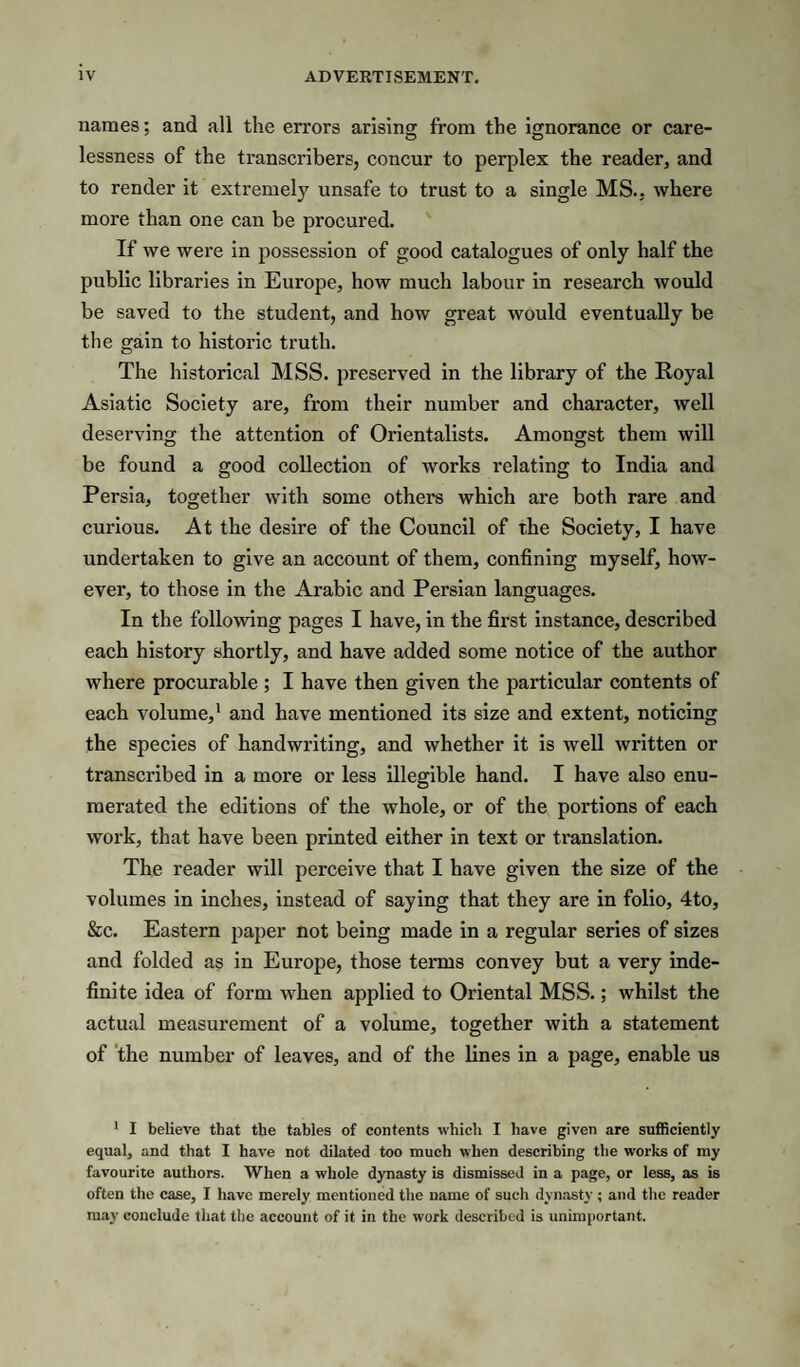 names; and all the errors arising from the ignorance or care¬ lessness of the transcribers, concur to perplex the reader, and to render it extremely unsafe to trust to a single MS., where more than one can be procured. If we were in possession of good catalogues of only half the public libraries in Europe, how much labour in research would be saved to the student, and how great would eventually be the gain to historic truth. The historical MSS. preserved in the library of the Royal Asiatic Society are, from their number and character, well deserving the attention of Orientalists. Amongst them will be found a good collection of works relating to India and Persia, together with some others which are both rare and curious. At the desire of the Council of the Society, I have undertaken to give an account of them, confining myself, how¬ ever, to those in the Arabic and Persian languages. In the following pages I have, in the first instance, described each history shortly, and have added some notice of the author where procurable ; I have then given the particular contents of each volume,* and have mentioned its size and extent, noticing the species of handwriting, and whether it is well written or transcribed in a more or less illegible hand. I have also enu¬ merated the editions of the whole, or of the portions of each work, that have been printed either in text or translation. The reader will perceive that I have given the size of the volumes in inches, instead of saying that they are in folio, 4to, &c. Eastern paper not being made in a regular series of sizes and folded as in Europe, those terms convey but a very inde¬ finite idea of form when applied to Oriental MSS.; whilst the actual measurement of a volume, together with a statement of 'the number of leaves, and of the lines in a page, enable us ' I believe that the tables of contents which I have given are sufiBciently equal, and that I have not dilated too much when describing the works of my favourite authors. When a whole dynasty is dismissed in a page, or less, as is often the case, I have merely mentioned the name of such dynasty; and the reader may conclude that the account of it in the work described is unimportant.