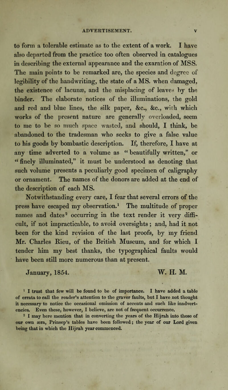 to form a tolerable estimate as to the extent of a work. I have also departed from the practice too often observed in catalogues in describing the external appearance and the exaration of MSS. The main points to be remarked are, the species and degree of legibility of the handwriting, the state of a MS. when damaged, the existence of lacunaj, and the misplacing of leaves by the binder. The elaborate notices of the illuminations, the gold and red and blue lines, the silk paper, &c., &c., with which works of the present nature are generally overloaded, seem to me to be so much space wasted, and should, I think, be abandoned to the tradesman who seeks to give a false value to his goods by bombastic description. If, therefore, I have at any time adverted to a volume as “ beautifully written,” or “ finely illuminated,” it must be understood as denoting that such volume presents a peculiarly good specimen of caligraphy or ornament. The names of the donors are added at the end of the description of each MS. Notwithstanding every care, I fear that several errors of the press have escaped my observation.' The multitude of proper names and dates^ occurring in the text render it very diffi¬ cult, if not impracticable, to avoid oversights; and, had it not been for the kind revision of the last proofs, by my friend Mr. Charles Rieu, of the British Museum, and for which I tender him my best thanks, the typographical faults would have been still more numerous than at present. Januarv, 1854. W. H. M. ' I trust that few will be found to be of importance. I have added a table of errata to call the reader’s attention to the graver faults, but I have not thought it necessary to notice the occasional omission of accents and such like inadvert¬ encies. Even these, however, I believe, are not of frequent occurrence. I may here mention that in converting the years of the Hijrah into those of our own sera, Prinsep’s tables have been followed; the year of our Lord given being that in which the Hijrah year commenced.