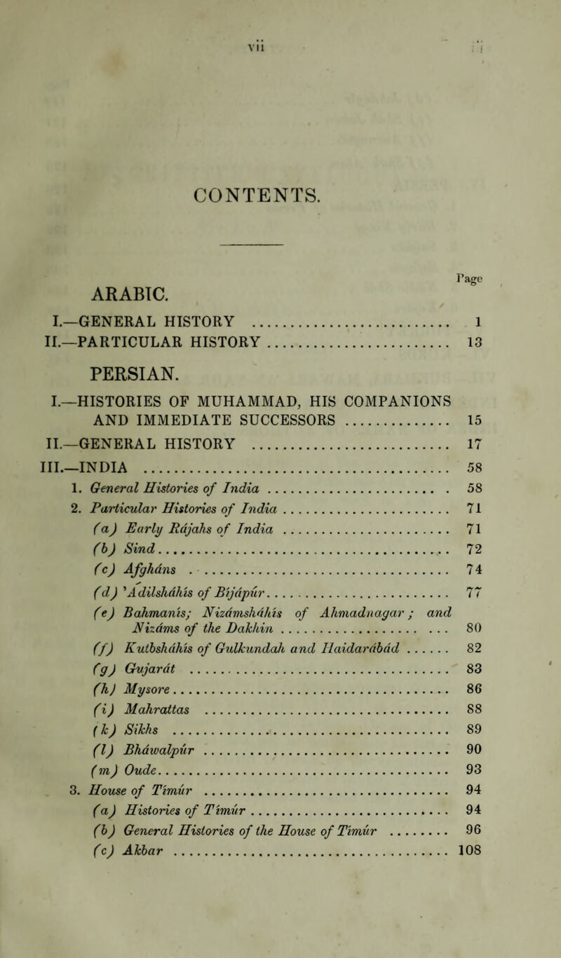 CONTENTS. Page ARABIC. I.—GENERAL HISTORY . 1 II. —PARTICULAR HISTORY. 13 PERSIAN. I. —HISTORIES OF MUHAMMAD, HIS COMPANIONS AND IMMEDIATE SUCCESSORS . 15 II. —GENERAL HISTORY . 17 III. —INDIA . 58 1. General Histories of India. 58 2. Particular Histories of India. 71 (a) Early Rajahs of India . 71 (b) Sind.. . 72 (c) Afghans . . 74 (d) 'Adilshdhis of Bijdpur. 77 (e) Bahmanis; Nizdmshdhts of Ahmadnagar; and Hizdms of the Dakhin. 80 (f) Kutbshdhts of GulhmdaJe and Ilaidardbdd. 82 fg) Gujardt . 83 (hj Mysore. 86 (i) Mahraitas . 88 (k) Sikhs . 89 (IJ Bhdwalpiir . 90 (mj Oude. 93 3. House of Timur . 94 (a) Histories of Timur. 94 (b) General Histories of the House of Timur . 96 (c) Akbar . 108