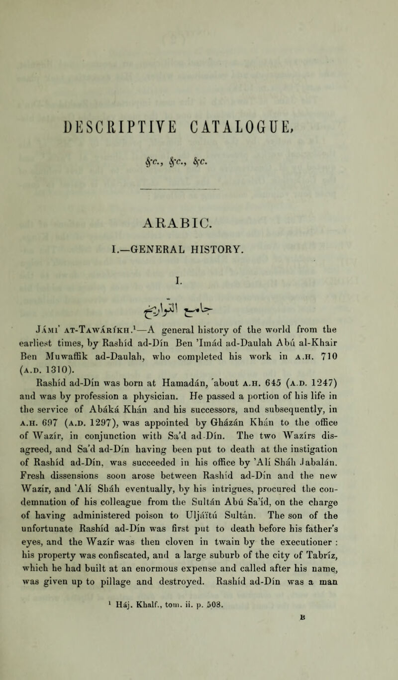DESCRIPTIVE CATALOGUE, §*c., §r., ARABIC. I.—GENERAL HISTORY. I. ^U- Jami’ AT-TAWARfKH.*—A general history of the world from the earliest times, by Rashid ad-Din Ben Tmad ad-Daulah Abn al-Khair Ben Muwaffik ad-Daulah, who completed his work in a.h. 710 (a.d. 1310). Rashid ad-Din was born at Hamadan, about a.h. 645 (a.d. 1247) and was by profession a physician. He passed a j)ortion of his life in the service of Abaka Khan and his successors, and subsequently, in A.H. 607 (a.d. 1297), was appointed by Ghazan Khan to the office of Wazir, in conjunction with Sa’d ad Din. The two Wazirs dis¬ agreed, and Sa’d ad-Din having been put to death at the instigation of Rashid ad-Din, was succeeded in his office by ’Ali Shah .labalan. Fresh dissensions soon arose between Rashid ad-Din and the new Wazir, and 'Ali Shah eventually, by his intrigues, procured the con¬ demnation of his colleague from the Sultan Ahu Sa’id, on the charge of having administered poison to Uljaitii Sultan. The son of the unfortunate Rashid ad-Din was first put to death before his father’s eyes, and the Wazir was then cloven in twain by the executioner : his property was confiscated, and a large suburb of the city of Tabriz, which he had built at an enormous expense and called after his name, was given up to pillage and destroyed. Rashid ad-Din was a man ‘ H^j. Khair., tom. ii. p. 503. B