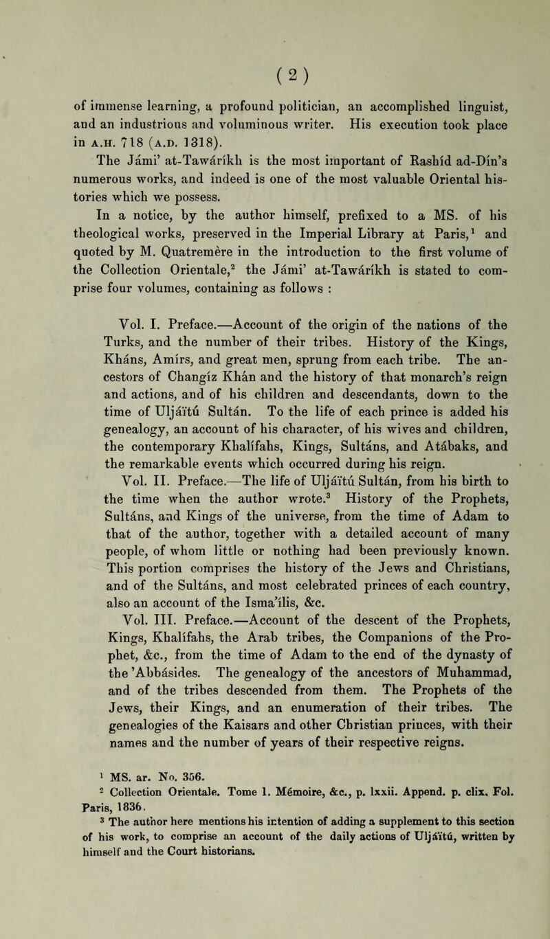 of immense learning, a profound politician, an accomplished linguist, and an industrious and voluminous writer. His execution took place in A.H. 718 (a.d. 1318). The Jam!’ at-Tawarikh is the most important of Rashid ad-Din’s numerous works, and indeed is one of the most valuable Oriental his¬ tories which we possess. In a notice, by the author himself, prefixed to a MS. of his theological works, preserved in the Imperial Library at Paris,* and quoted by M. Quatremere in the introduction to the first volume of the Collection Orientale,* the Jami’ at-Tawarikh is stated to com¬ prise four volumes, containing as follows : Vol. I. Preface.—Account of the origin of the nations of the Turks, and the number of their tribes. History of the Kings, Khans, Amirs, and great men, sprung from each tribe. The an¬ cestors of Changiz Khan and the history of that monarch’s reign and actions, and of his children and descendants, down to the time of Uljaitu Sultan. To the life of each prince is added his genealogy, an account of his character, of his wives and children, the contemporary Khalifahs, Kings, Sultans, and Atabaks, and the remarkable events which occurred during his reign. Vol. II. Preface.—The life of Uljaitu Sultan, from his birth to the time when the author wrote.® History of the Prophets, Sultans, and Kings of the universe, from the time of Adam to that of the author, together with a detailed account of many people, of whom little or nothing had been previously known. This portion comprises the history of the Jews and Christians, and of the Sultans, and most celebrated princes of each country, also an account of the Isma’ilis, &c. Vol. III. Preface.—Account of the descent of the Prophets, Kings, Khalifahs, the Arab tribes, the Companions of the Pro¬ phet, &c., from the time of Adam to the end of the dynasty of the ’Abhasides. The genealogy of the ancestors of Muhammad, and of the tribes descended from them. The Prophets of the Jews, their Kings, and an enumeration of their tribes. The genealogies of the Kaisars and other Christian princes, with their names and the number of years of their respective reigns. ’ MS. ar. No. 356. * Collection Orientale. Tome 1. Mgmoire, &c., p. Ixxii. Append, p. clix. Fol. Paris, 1836. ^ The author here mentions his intention of adding a supplement to this section of his work, to comprise an account of the daily actions of Uljii'itii, written by himself and the Court historians.