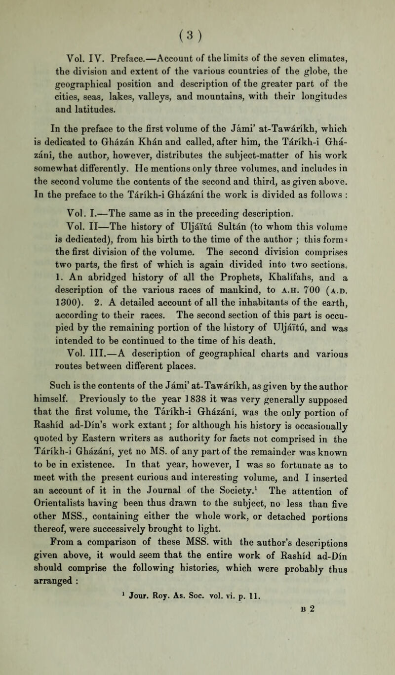 Vol. IV. Preface.—Account of the limits of the seven climates, the division and extent of the various countries of the globe, the geographical position and description of the greater part of the cities, seas, lakes, valleys, and mountains, with their longitudes and latitudes. In the preface to the first volume of the Jami’ at-Tawarikh, which is dedicated to Gh^zan Khdn and called, after him, the Tdrikh-i Gha- zani, the author, however, distributes the subject-matter of his work somewhat differently. He mentions only three volumes, and includes in the second volume the contents of the second and third, as given above. In the preface to the T4rikh-i Ghazdni the work is divided as follows : Vol. I.—The same as in the preceding description. Vol. II—The history of Uljaitu Sultan (to whom this volume is dedicated), from his birth to the time of the author ; this form< the first division of the volume. The second division comprises two parts, the first of which is again divided into two sections. 1. An abridged history of all the Prophets, Khalifahs, and a description of the various races of mankind, to a.h. 700 (a.d. 1300). 2. A detailed account of all the inhabitants of the earth, according to their races. The second section of this part is occu¬ pied by the remaining portion of the history of Uljaitu, and was intended to be continued to the time of his death. Vol. III.—A description of geographical charts and various routes between dififerent places. Such is the contents of the Jami’ at-Tawarikh, as given by the author himself. Previously to the year 1838 it was very generally supposed that the first volume, the Taiikh-i Ghazani, was the only portion of Rashid ad-Din’s work extant; for although his history is occasionally quoted by Eastern writers as authority for facts not comprised in the Tarikh-i Ghazdni, yet no MS. of any part of the remainder was known to be in existence. In that year, however, I was so fortunate as to meet with the present curious and interesting volume, and I inserted an account of it in the Journal of the Society.* The attention of Orientalists having been thus drawn to the subject, no less than five other MSS., containing either the whole work, or detached portions thereof, were successively brought to light. From a comparison of these MSS. with the author’s descriptions given above, it would seem that the entire work of Rashid ad-Din should comprise the following histories, which were probably thus arranged :