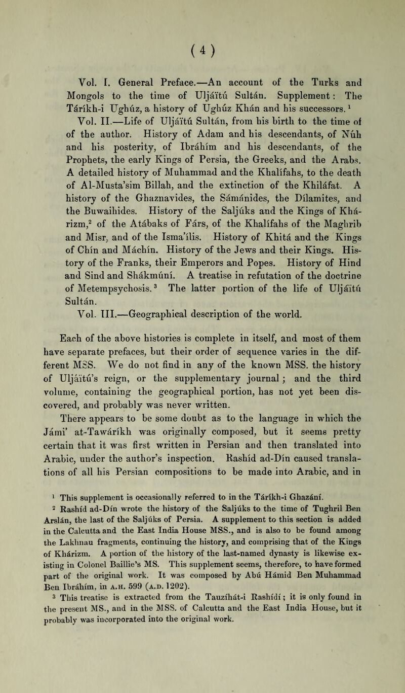 Vol. I. General Preface.—An account of the Turks and Mongols to the time of Uljdi’tu Sultan. Supplement: The Tdrikh-i TJghuz, a history of Ughuz Khan and his successors. * Vol. II.—Life of Uljai'tu Sultan, from his birth to the time of of the author. History of Adam and his descendants, of Nuh and his posterity, of Ibrahim and his descendants, of the Prophets, the early Kings of Persia, the Greeks, and the Arab.s. A detailed history of Muhammad and the Khalifahs, to the death of Al-Musta’sim Billah, and the extinction of the Khilafat. A history of the Ghaznavides, the Samanides, the Dilamites, and the Buwaihides. History of the Saljiiks and the Kings of Khd- rizm,^ of the Atabaks of Pars, of the Khalifahs of the Maghrib and Misr, and of the Isma’ilis. History of Khita and the Kings of Chin and Machin. History of the Jews and their Kings. His¬ tory of the Franks, their Emperors and Popes. History of Hind and Sind and Shakmuni. A treatise in refutation of the doctrine of Metempsychosis. ® The latter portion of the life of Ulj£itu Sultan. Vol. III.—Geographical description of the world. Each of the above histories is complete in itself, and most of them have separate prefaces, but their order of sequence varies in the dif¬ ferent MSS. We do not find in any of the known MSS. the history of Uljaitu’s reign, or the supplementary journal ; and the third volume, containing the geographical portion, has not yet been dis¬ covered, and probably was never written. There appears to be some doubt as to the language in which the Jami’ at-Tawarikh was originally composed, but it seems pretty certain that it was first written in Persian and then translated into Arabic, under the author’s inspection. Rashid ad-Din caused transla¬ tions of all his Persian compositions to be made into Arabic, and in * This supplement is occasionally referred to in the T4rikh-i Ghaz^ni. * Rashid ad-Din wrote the history of the Saljuks to the time of Tughril Ben ArsWn, the last of the Saljuks of Persia. A supplement to this section is added in the Calcutta and the East India House MSS., and is also to be found among the Laklinau fragments, continuing the history, and comprising that of the Kings of Khirizm. A portion of the history of the last-named dynasty is likewise ex¬ isting in Colonel Baillie’s MS. This supplement seems, therefore, to have formed part of the original work. It was composed by Abu Himid Ben Muliammad Ben Ibrahim, in a.h. 599 (a.d. 1202). 3 This treatise is extracted from the Tauzihdt-i Rashidi; it is only found in the present MS., and in the MSS. of Calcutta and the East India House, but it probably was incorporated into the original work.