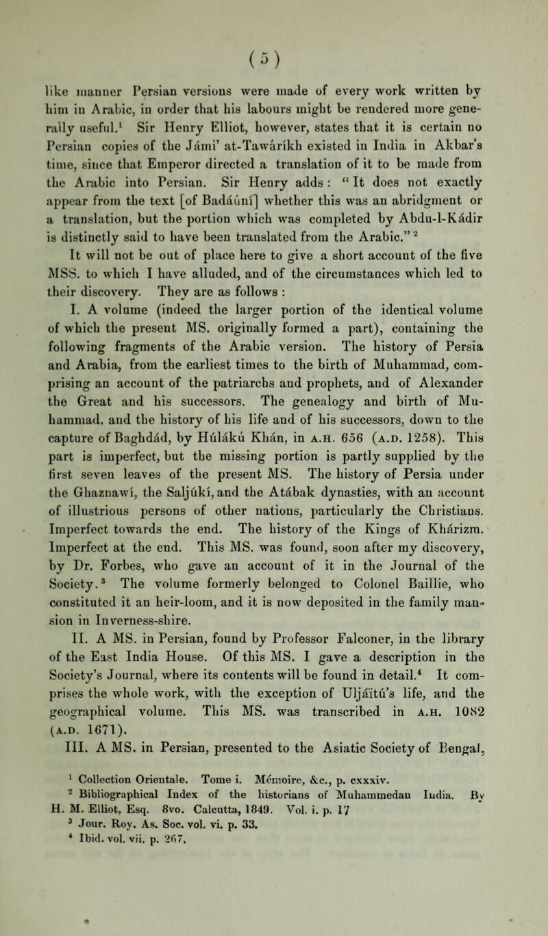 (^) like manner Persian versions were made of every work written by him in Arabic, in order that his labours might be rendered more gene¬ rally useful.* Sir Henry Elliot, however, states that it is certain no Persian copies of the Jami’ at-Tawarikh existed in India in Akbar’s time, since that Emperor directed a translation of it to be made from the Arabic into Persian. Sir Henry adds: “It does not exactly appear from the text [of Badauni] whether this was an abridgment or a translation, but the portion which was completed by Abdu-l-Kddir is distinctly said to have been translated from the Arabic.” * It will not be out of place here to give a short account of the five MSS. to which I have alluded, and of the circumstances which led to their discovery. They are as follows : I. A volume (indeed the larger portion of the identical volume of which the present MS. originally formed a part), containing the following fragments of the Arabic version. The history of Persia and Arabia, from the earliest times to the birth of Muhammad, com¬ prising an account of the patriarchs and prophets, and of Alexander the Great and his successors. The genealogy and birth of Mu¬ hammad, and the history of his life and of his successors, down to the capture of Baghdad, by Hulaku Khan, in a.h. 656 (a.d. 1258). This part is imperfect, but the missing portion is partly supplied by the first seven leaves of the present MS. The history of Persia under the Ghaznawi, the Saljuki, and the Atdbak dynasties, with an account of illustrious persons of other nations, particularly the Christians. Imperfect towards the end. The history of the Kings of Kharizm. Imperfect at the end. This MS. was found, soon after my discovery, by Dr. Forbes, who gave an account of it in the Journal of the Society.® The volume formerly belonged to Colonel Baillie, who constituted it an heir-loom, and it is now deposited in the family maii» sion in Inverness-shire. II. A MS. in Persian, found by Professor Falconer, in the library of the East India House. Of this MS. I gave a description in the Society’s Journal, where its contents will be found in detail.^ It com¬ prises the whole work, with the exception of Uljaitu’s life, and the geographical volume. This MS. was transcribed in a.h. 1082 (A.D. 1671). III. A MS. in Persian, presented to the Asiatic Society of Bengal, ' Collection Orientale. Tome i. Mfoioire, &c., p. cxxxiv. ’ Bibliographical Index of the historians of Muhammedau India. Bv H. M. Elliot, Esq. 8vo. Calcutta, 1849. Vol. i. p. 17 ® Jour. Roy. As. Soc. vol. vi. p. 33. * Ibid. vol. vii. p. 267.