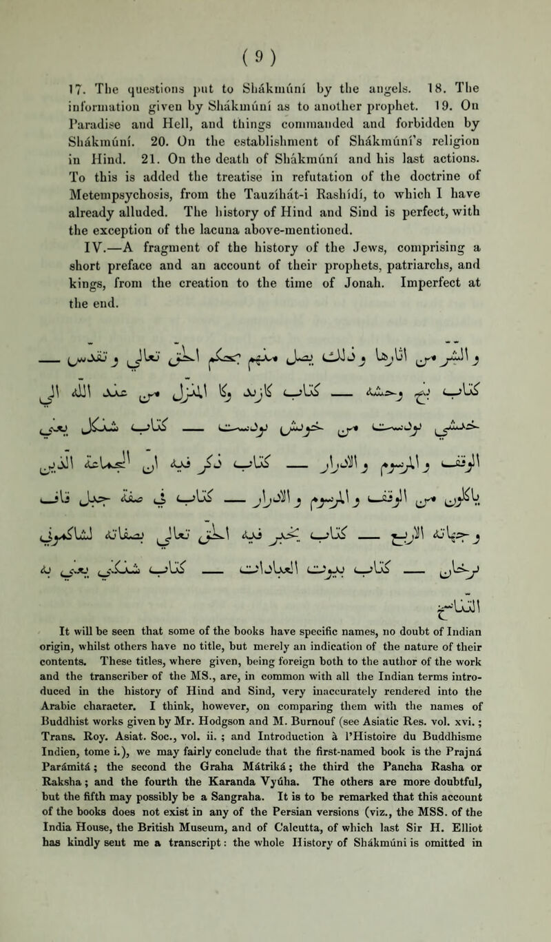 inloniiatioii given by Shakiniiui as to another prophet. 19. On Paradise and Hell, and things commanded and forbidden by Slidkinuni. 20. On the e.stablishnient of Shakmuni’s religion in Hind. 21. On the death of Shakmuni and his last actions. To this is added the treatise in refutation of the doctrine of Metempsychosis, from the Tauzihat-i Rashidi, to which I have already alluded. The history of Hind and Sind is perfect, with the exception of the lacuna above-mentioned. IV.—A fragment of the history of the Jews, comprising a short preface and an account of their prophets, patriarchs, and kings, from the creation to the time of Jonah. Imperfect at the end. It will be seen that some of the books have specific names, no doubt of Indian origin, whilst others have no title, but merely an indication of the nature of their contents. These titles, where given, being foreign both to the author of the work and the transcriber of the MS., are, in common with all the Indian terms intro¬ duced in the history of Hiud and Sind, very inaccurately rendered into the Arabic character. I think, however, on comparing them with the names of Buddhist works given by Mr. Hodgson and M. Bumouf (see Asiatic Res. vol. xvi.; Trans. Roy. Asiat. Soc., vol. ii. ; and Introduction a I’Histoire du Buddhisme Indien, tome i.), we may fairly conclude that the first-named book is the Prajnd Pardmitd; the second the Graha Mdtrikd; the third the Pancha Rasha or Raksha; and the fourth the Karanda Vydlia. The others are more doubtful, but the fifth may possibly be a Sangraha. It is to be remarked that this account of the books does not exist in any of the Persian versions (viz., the MSS. of the India House, the British Museum, and of Calcutta, of which last Sir H. Hlliot has kindly seut me a transcript: the whole History of Shdkmuni is omitted in