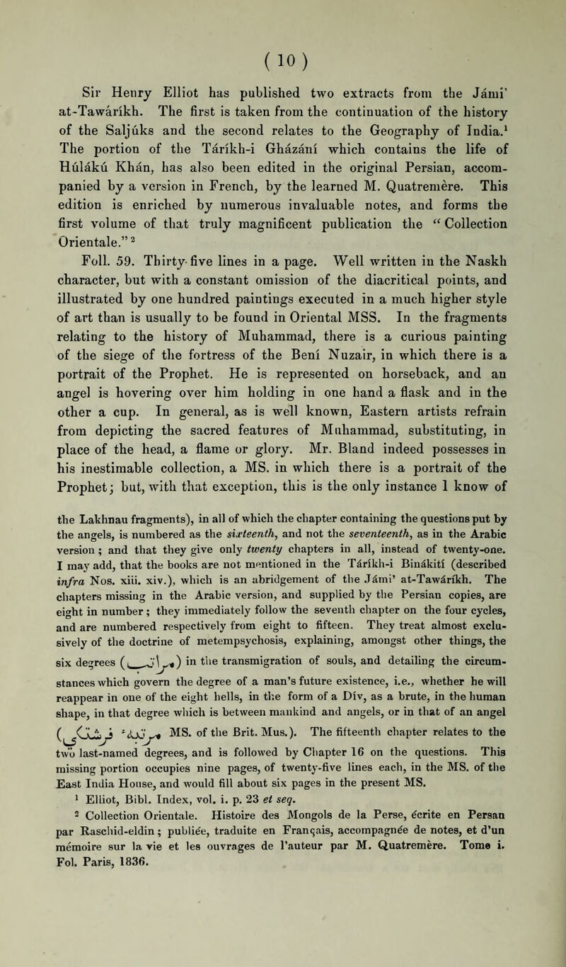 Sir Henry Elliot has published two extracts from the Jatui’ at*Tawarikh. The first is taken from the continuation of the history of the Saljuks and the second relates to the Geography of India.' The portion of the Tarikh-i Ghazani which contains the life of Hulaku Khan, has also been edited in the original Persian, accom¬ panied by a version in French, by the learned M. Quatremere. This edition is enriched by numerous invaluable notes, and forms the first volume of that truly magnificent publication the “ Collection Orientale.”^ Foil. 59. Thirty-five lines in a page. Well written in the Naskh character, but with a constant omission of the diacritical points, and illustrated by one hundred paintings executed in a much higher style of art than is usually to be found in Oriental MSS. In the fragments relating to the history of Muhammad, there is a curious painting of the siege of the fortress of the Beni Nuzair, in which there is a portrait of the Prophet. He is represented on horseback, and an angel is hovering over him holding in one hand a flask and in the other a cup. In general, as is well known. Eastern artists refrain from depicting the sacred features of Muhammad, substituting, in place of the head, a flame or glory. Mr. Bland indeed possesses in his inestimable collection, a MS. in which there is a portrait of the Prophet; but, with that exception, this is the only instance 1 know of the Lakhnau fragments), in all of which the chapter containing the questions put by the angels, is numbered as the sixteenth, and not the seventeenth, as in the Arabic version ; and that they give only twenty chapters in all, instead of twenty-one. I may add, that the books are not mentioned in the TSrikh-i Biudkiti (described infra Nos. xiii. xiv.), which is an abridgement of the Jdmi’ at-Tawdrikh. The chapters missing in the Arabic version, and supplied by the Persian copies, are eight in number; they immediately follow the seventh chapter on the four cycles, and are numbered respectively from eight to fifteen. They treat almost exclu¬ sively of the doctrine of metempsychosis, explaining, amongst other things, the six degrees (i ^ m the transmigration of souls, and detailing the circum¬ stances which govern the degree of a man’s future existence, i.e., whether he will reappear in one of the eight hells, in tl'.e form of a Div, as a brute, in the human shape, in that degree which is between mankind and angels, or in that of .an angel MS. of the Brit. Mus.). The fifteenth chapter relates to the two last-named degrees, and is followed by Chapter 16 on the questions. This missing portion occupies nine pages, of twenty-five lines each, in the MS. of the East India House, and would fill about six pages in the present MS. ’ Elliot, Bibl. Index, vol. i. p. 23 et seq. 2 Collection Orientale. Histoire des Mongols de la Perse, ^crite en Persan par Easchid-eldin; publi^e, traduite en Franqiiis, accomp.agnde de notes, et d’un memoire sur la vie et les ouvrages de I’auteur par M. Quatremere. Tome i. Fol. Paris, 1836.
