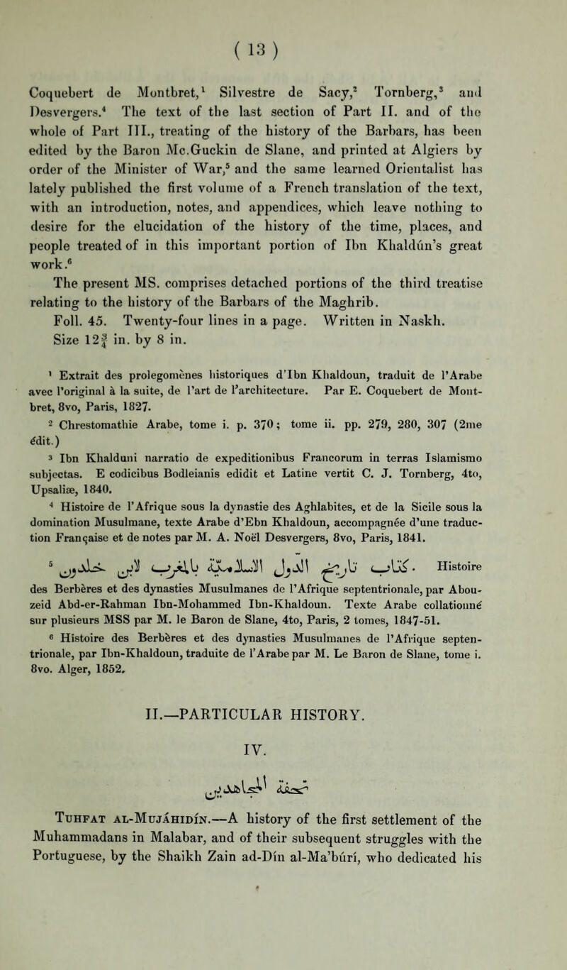 Coqiiebert de Montbret,* Silvestre de Sacy,’ Tornberg,’ and Desvergers/ Tlie text of the last section of Part II. and of the whole of Part III., treating of the history of the Barbars, has been editeil by the Baron Mc.Guckin de Slane, and printed at Algiers by order of the Minister of War,* and the same learned Orientalist has lately published the first volume of a French translation of the text, with an introduction, notes, and appendices, which leave nothing to desire for the elucidation of the history of the time, places, and people treated of in this important portion of Ibn Khaldun’s great work .* The present MS. comprises detached portions of the third treatise relating to the history of the Barbars of the Maghrib. Foil. 45. Twenty-four lines in a page. Written in Naskh. Size 12f in. by 8 in. ' Extrait des prolegomenes liistoriques d’Ibn Klialdoun, traduit de I’Arabe avec I’original a la suite, de I’art de I’architecture. Par E. Coquebert de Mont- bret, 8vo, Paris, 1827. Chrestomathie Arabe, tome i. p. 3/0; tome ii. pp. 279, 280, 307 (2me ^dit.) ’ Ibn Khalduiii narratio de expeditionibus Francorum in terras Islamismo subjectas. E codicibus Bodleianis edidit et Latine vertit C. J. Tornberg, 4to, Upsalise, 1840. Histoire de I’Afrique sous la dynastie des Aghlabites, et de la Sicile sous la domination Musulmane, texte Arabe d’Ebn Khaldoun, accompagnee d’une traduc¬ tion Francjaise et de notes par M. A. Noel Desvergers, 8vo, Paris, 1841. * ■ Histoire des Berberes et des dynasties Musulmanes de I’Afrique septentrionale, par Abou- zeid Abd-er-Rahman Ibn-Mohammed Ibn-Khaldoun. Texte Arabe collatioiui^ sur plusieurs MSS par M. le Baron de Slane, 4to, Paris, 2 tomes, 1847-51. « Histoire des Berbbres et des dynasties Musulmanes de I’Afrique septen¬ trionale, par Ibn-Khaldoun, traduite de I’Arabe par M. Le Baron de Slane, tome i. 8VO. Alger, 1852. II.—PARTICULAR HISTORY. IV. Tuhfat al-MujahidIn.—A history of the first settlement of the Muhammadans in Malabar, and of their subsequent struggles with the Portuguese, by the Shaikh Zain ad-Din al-Ma’buri, who dedicated his