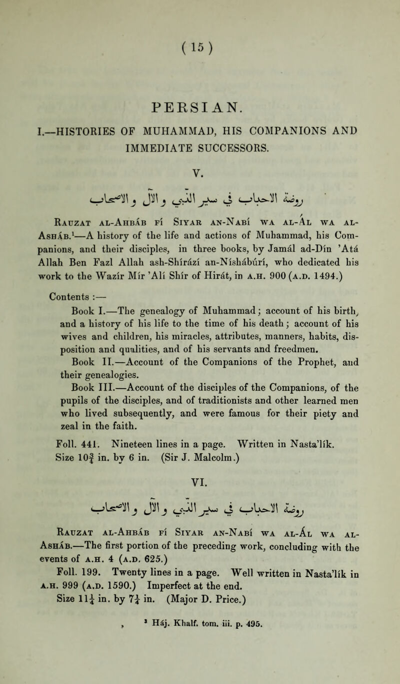 PERSIAN. I.—HISTORIES OF MUHAMMAD, HIS COMPANIONS AND IMMEDIATE SUCCESSORS. V. / Rauzat al-Ahb.4B FI SiYAR an-Nab'i wa al-Al wa al- Ashab.*—A history of the life and actions of Muhammad, his Com¬ panions, and their disciples, in three books, by Jamal ad-Din ’Ata Allah Ben Fazl Allah ash-Shirdzi an-Nishabiin, who dedicated his work to the Wazir Mir ’Ali Shir of Hirat, in a.h. 900 (a.d. 1494.) Contents:— Book I.—The genealogy of Muhammad; account of his birth, and a history of his life to the time of his death; account of his wives and children, his miracles, attributes, manners, habits, dis¬ position and qualities, and of his servants and freedmen. Book II.—Account of the Companions of the Prophet, and their genealogies. Book III.—Account of the disciples of the Companions, of the pupils of the disciples, and of traditionists and other learned men who lived subsequently, and were famous for their piety and zeal in the faith. Foil. 441. Nineteen lines in a page. Written in Nasta’lik. Size 10| in. by 6 in. (Sir J. Malcolm.) VI. J)!l j (j Rauzat al-Ahb.4b fi Siyar an-Nabi wa al-Al wa al- Ashab.—The first portion of the preceding work, concluding with the events of a.h. 4 (a.d. 625.) Foil. 199. Twenty lines in a page. Well written in NastaTik in A.H. 999 (a.d. 1590.) Imperfect at the end. Size 11^ in. by 7^ in. (Major D. Price.) ’ Hdj. Khalf. tom. iii. p. 495.