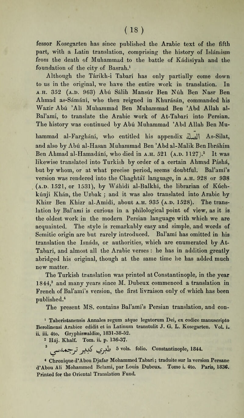 fessor Kosegarten has since published the Arabic text of the fifth part, with a Latin translation, comprising the history of Islamisin from the death of Muhammad to the battle of Kadisiyah and the foundation of the city of Basrah.^ Although the Tarikh-i Tabari has only partially come down to us in the original, we have the entire work in translation. In A.n. 352 (a.u. .963) Abu Salih Mansur Ben Nuh Ben Nasr Ben Ahmad as-Samanl, who then reigned in Khurasan, commanded his Wazlr Abu ’All Muhammad Ben Muhammad Ben ’Abd Allah al- Bal’aml, to translate the Arabic work of At-Tabarl into Persian. The history was continued by Abu Muhammad ’Abd Allah Ben Mu¬ hammad al-Farghanl, who entitled his appendix As-Silat, and also by Abu al-Hasan Muhammad Ben ’Abd al-Malik Ben Ibrahim Ben Ahmad al-Hamadanl, who died in a.h. 521 (a.d. 1127).^ It was likewise translated into Turkish by order of a certain Ahmad Pasha, but by whom, or at what precise period, seems doubtful. Bal’aml’s version was rendered into the Chaghtai language, in a.h. 928 or 938 (a.d. 1521, or 1531), by Wahidi al-Balkhl, the librarian of Kuch- kunjl Khan, the Uzbak ; and it was also translated into Arabic by Khizr Ben Khizr al-Amidl, about a.h. 935 (a.d. 1528). The trans¬ lation by Bal’aml is curious in a philological point of view, as it is the oldest work in the modern Persian language with which we are acquainted. The style is remarkably easy and simple, and words of Semitic origin are but rarely introduced. Bal’ami has omitted in his translation the Isnads, or authorities, which are enumerated by At- Tabari, and almost all the Arabic verses : he has in addition greatly abridged his original, though at the same time he has added much new matter. The Turkish translation was printed at Constantinople, in the year 1844,® and many years since M. Dubeux commenced a translation in French of Bal’ami’s version, the first livraison only of which has been published.^ The present MS. contains Bal’ami’s Persian translation, and con- ‘ Taberistanensis Annales regum atque legatorum Dei, ex codice manuscripto Berolinensi Arabice edidit et in Latinum transtulit J. G. L. Kosegarten. Vol. i. ii. iii. 4to. Grjphiswaldise, 1831-38-52. 2 H4j. Khalf. Tom. ii. p. 136-37- * Chronique d’Abou Djafar Mohammed Tabari; traduitesur Inversion Persane d’Abou Ali Mohammed Belami, par Louis Dubeux. Tome i. 4to. Paris, 1836. Printed for the Oriental Translation Fund.