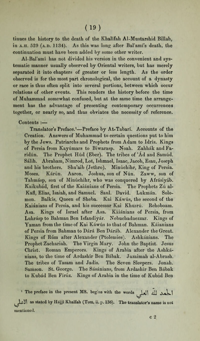 tinues the history to the death of the Khalifah Al-Mustarshid Billah, in A.II. 52.9 (a.d. 1134). As this was Ion after Bal'ami’s death, the continuation must have been added by some other writer. Al-Barami has not divided his version in the convenient and sys¬ tematic manner usually observed by Oriental writers, but has merely separated it into chapters of greater or less length. As the order observed is for the most part chronological, the account of a dynasty or race is thus often split into several portions, between which occur relations of other events. This renders the history before the time of Muhammad somewhat confused, but at the same time the arrange¬ ment has the advantage of presenting contemporary occurrences together, or nearly so, and thus obviates the necessity of reference. Contents :— Translator’s Preface.*—Preface by At-Tabari. Accounts of the Creation. Answers of Muhammad to certain questions put to him by the Jews. Patriarchs and Prophets from Adam to Idris. Kings of Persia from Kayumars to Biwarasp. Noah. Zahhak and Fa- ridun. The Prophet Hud (Eber). The tribes of ’Ad and Samud. Salih. Abraham, Nimrod, Lot, Ishmael, Isaac, Jacob, Esau, Joseph and his brothers. Shu’aib (Jethro). Minuchihr, King of Persia. Moses. Kariin. Aaron. Joshua, son of Niin. Zaww, son of Tahmasp, son of Minuchihr, who was conquered by Afrdsiyab. Kaikubad, first of the Kaianians of Persia. The Prophets Zu al- Kafl, Elias, Isaiah, and Samuel. Saul. David. Lukman. Solo¬ mon. Balkis, Queen of Sheba. Kai Kawus, the second of the Kaianians of Persia, and his successor Kai Khusru. Rehoboam. Asa. Kings of Israel after Asa. Kaianians of Persia, from Luhrdsp to Bahman Ben Isfandiyar. Nebuchadnezzar. Kings of Yaman from the time of Kai Kawus to that of Bahman. Kaianians of Persia from Bahman to Dara Ben Darab. Alexander the Great. Kings of Rum after Alexander (Ptolemies). Ashkanians. The Prophet Zachariah. The Virgin Mary. John the Baptist. Jesus Christ. Roman Emperors. Kings of Arabia after the Ashka¬ nians, to the time of Ardashir Ben Babak. Juzaimah al-Abrash. The tribes of Tasam and Jadis. The Seven Sleepers. Jonah. Samson. St. George. The Sasanians, from Ardashir Ben Babak to Kubad Ben Firiiz. Kings of Arabia in the time of Kubad Ben ' The preface in the present MS. begins with the words | as stated by Hdjji Khalfah (Tom. ii. p. 136). The translator’s name is not mentioned. c 2