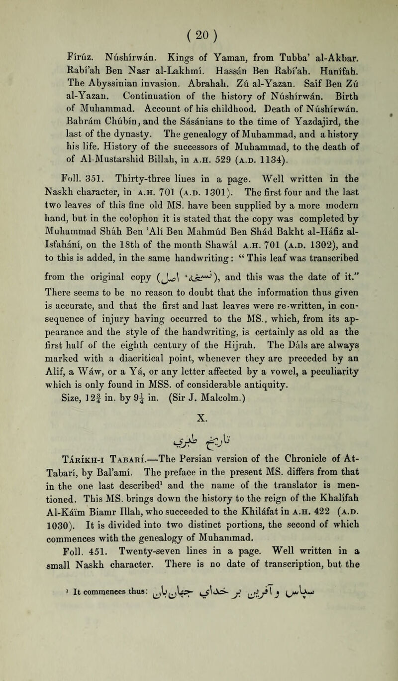 Firuz. Nushirwan. Kings of Yaman, from Tubba’ al-Akbar, Rabi’ah Ben Nasr al-Lakhmi. Hassan Ben Rabi’ab. Hanifah. The Abyssinian invasion. Abrahab. Zti al-Yazan. Saif Ben Z6 al-Yazau. Continuation of the history of Nushirwan. Birth of Muhammad. Account of his childhood. Death of Nushirwan. Bahrain Chuhin^and the Sasanians to the time of Yazdajird, the last of the dynasty. The genealogy of Muhammad, and a history his life. History of the successors of Muhammad, to the death of of Al-Mustarshid Billah, in a.h. 529 (a.d. 1134). Foil. 351. Thirty-three lines in a page. Well written in the Naskh character, in a.h. 701 (a.d. 1301). The first four and the last two leaves of this fine old MS. have been supplied by a more modern hand, but in the colophon it is stated that the copy was completed by Muhammad Shah Ben ’Ali Ben Mahmud Ben Shad Bakht al-Hafiz al- Isfahani, on the 18th of the month Shawal a.h. 701 (a.d. 1302), and to this is added, in the same handwriting; “ This leaf was transcribed from the original copy ), and this was the date of it.” There seems to be no reason to doubt that the information thus given is accurate, and that the first and last leaves were re-written, in con¬ sequence of injury having occurred to the MS., which, from its ap¬ pearance and the style of the handwriting, is certainly as old as the first half of the eighth century of the Hijrah. The Dais are always marked with a diacritical point, whenever they are preceded by an Alif, a Waw, or a Ya, or any letter affected by a vowel, a peculiarity which is only found in MSS. of considerable antiquity. Size, ]2| in. by 9^ in. (Sir J. Malcolm.) X. Tarikh-i Tabari.—The Persian version of the Chronicle of At- Tabari, by Bal’ami. The preface in the present MS. difiers from that in the one last described^ and the name of the translator is men¬ tioned. This MS. brings down the history to the reign of the Khalifah Al-Kaim Biamr Illah, who succeeded to the Khilafat in a.h. 422 (a.d. 1030). It is divided into two distinct portions, the second of which commences with the genealogy of Muhammad. Foil. 451. Twenty-seven lines in a page. Well written in a small Naskh character. There is no date of transcription, but the ‘ It commences thus: i