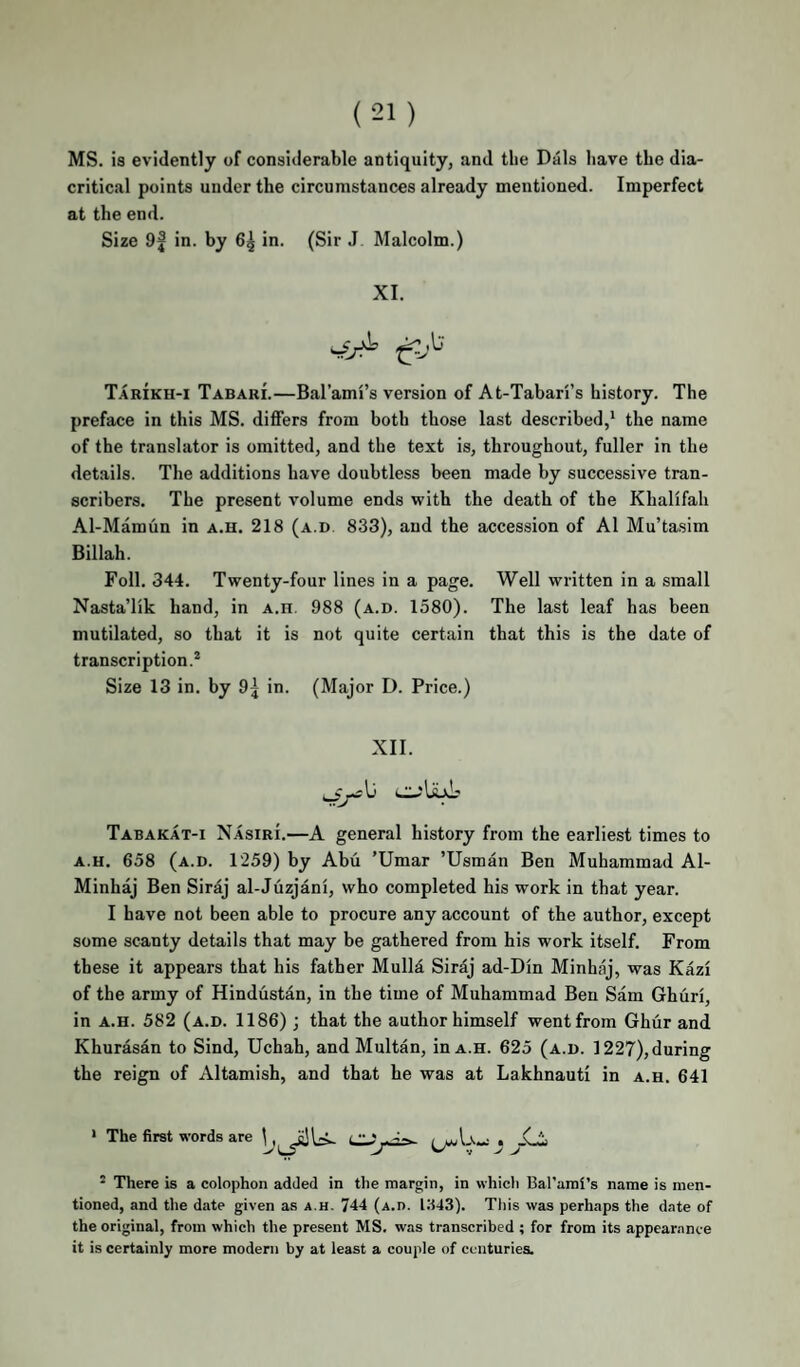 MS. is evidently of considerable antiquity, and the Dais have the dia¬ critical points under the circumstances already mentioned. Imperfect at the end. Size 9| in. by 6^ in. (Sir J Malcolm.) XI. Tarikh-i Tabari.—Bal’ami’s version of At-Tabari’s history. The preface in this MS. differs from both those last described,* the name of the translator is omitted, and the text is, throughout, fuller in the details. The additions have doubtless been made by successive tran¬ scribers. The present volume ends with the death of the Khalifah Al-Mamun in a.h. 218 (a.d 833), and the accession of A1 Mu’tasim Billah. Foil. 344. Twenty-four lines in a page. Well written in a small Nasta’lik hand, in A.n. 988 (a.d. 1580). The last leaf has been mutilated, so that it is not quite certain that this is the date of transcription.* Size 13 in. by 9j in. (Major D. Price.) XII. Tabakat-i Nasiri.—A general history from the earliest times to A.H. 658 (a.d. 1259) by Abu 'Umar ’Usman Ben Muhammad Al- Minhaj Ben Siraj al-Juzjani, who completed his work in that year. I have not been able to procure any account of the author, except some scanty details that may be gathered from his work itself. From these it appears that his father Mulla Siraj ad-Din Minhaj, was Kazi of the army of Hindustan, in the time of Muhammad Ben Sam Ghuri, in A.H. 582 (a.d. 1186) ; that the author himself went from Ghur and Khurasan to Sind, Uchah, and Multan, in a.h. 625 (a.d. 1227), during the reign of Altamish, and that he was at Lakhnauti in a.h. 641 ' The first words are ^ There is a eolophon added in the margin, in whicli Bal'ami’s name is men¬ tioned, and the date given as a.h. 744 (a.d. l:i43). This was perhaps the date of the original, from whieh the present MS. was transcribed ; for from its appearance it is certainly more modern by at least a couple of centuries.
