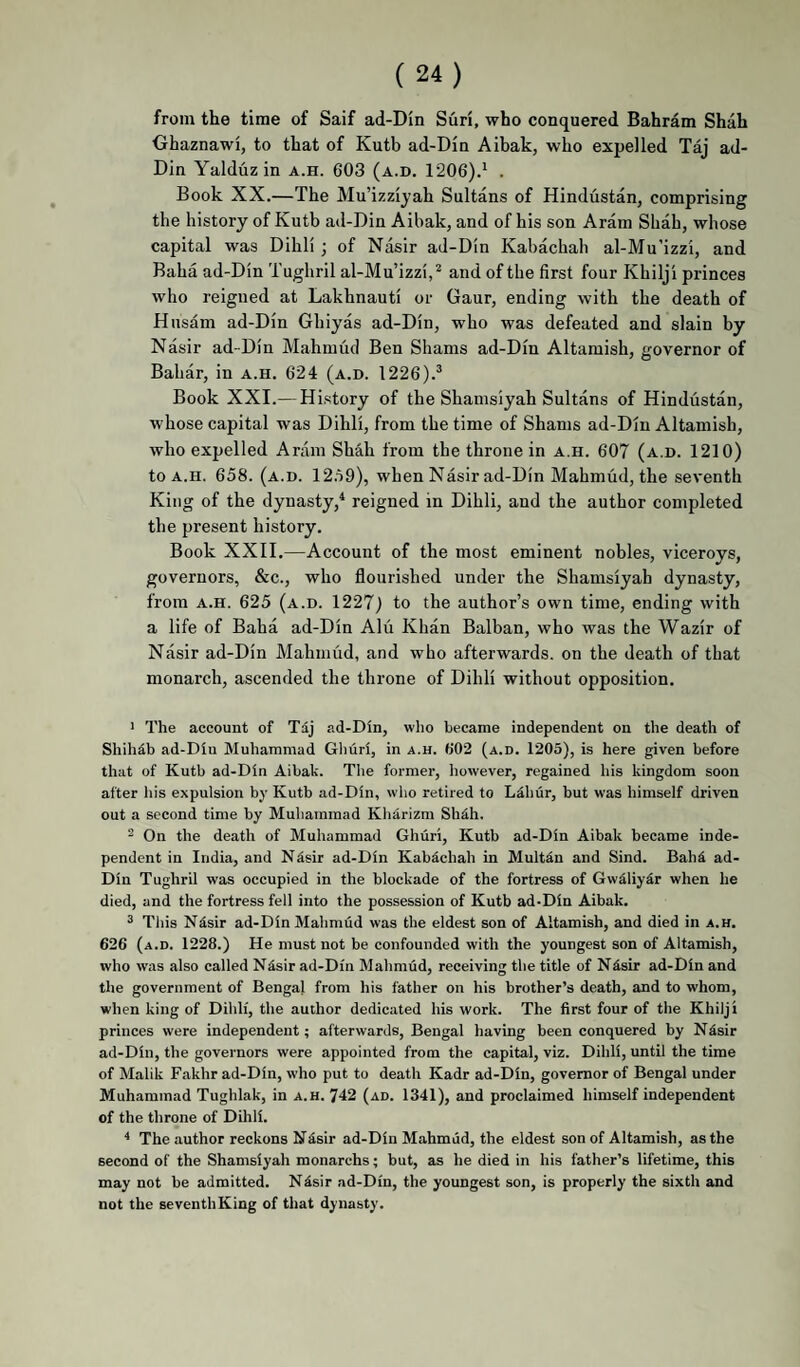 from the time of Saif ad-Din Suri, who conquered Bahram Shah Ohaznawi, to that of Kutb ad-Din Aibak, who expelled Taj ad- Din Yalduz in a.h. 603 (a.d. 1206).' . Book XX.—The Mu’izzijah Sultans of Hindustan, comprising the history of Kutb ad-Din Aibak, and of his son Aram Shah, whose capital was Dihll j of Nasir ad-Din Kabachah al-Mu’izzi, and Baba ad-Din Tughril al-Mu’izzi, ^ and of the first four Khilji princes who reigned at Lakhnauti or Gaur, ending with the death of Hnsam ad-Din Ghiyas ad-Din, who was defeated and slain by Nasir ad-Din Mahmud Ben Shams ad-Din Altamish, governor of Bahar, in a.h. 624 (a.d. 1226).^ Book XXI.— History of the Shamsiyah Sultans of Hindustan, whose capital was Dihli, from the time of Shams ad-Din Altamish, who expelled Aram Shah from the throne in a.h. 607 (a.d. 1210) to A.H. 658. (a.d. 12.59), when Nasir ad-Din Mahmud, the seventh King of the dynasty,* reigned in Dihli, and the author completed the present history. Book XXII.—Account of the most eminent nobles, viceroys, governors, &c., who flourished under the Shamsiyah dynasty, from A.H. 625 (a.d. 1227) to the author’s own time, ending with a life of Baha ad-Din Alii Khan Balban, who was the Wazir of Nasir ad-Din Mahmud, and who afterwards, on the death of that monarch, ascended the throne of Dihli without opposition. 1 The account of Tdj ad-Din, wlio became independent on the death of Shihdb ad-Diu Muhammad Ghuri, in a.h. 602 (a.d. 1205), is here given before that of Kutb ad-Din Aibak. The former, however, regained his kingdom soon after liis expulsion by Kutb ad-Din, who retired to LMiiir, but was himself driven out a second time by Muhammad Kharizm Sh^h. 2 On the death of Muhammad Ghuri, Kutb ad-Din Aibak became inde¬ pendent in India, and Ndsir ad-Din Kabdchah in Multin and Sind. Bah^ ad- Din Tughril was occupied in the blockade of the fortress of Gwdliy^r when he died, and the fortress fell into the possession of Kutb ad-Din Aibak. ^ This Nisir ad-Din Mahmud was the eldest son of Altamish, and died in a.h. 626 (a.d. 1228.) He must not be confounded with the youngest son of Altamish, who was also called Nisir ad-Din Mahmud, receiving the title of Ndsir ad-Din and the government of Bengal from his father on his brother’s death, and to whom, when king of Dihli, the author dedicated his work. The first four of the Khilji princes were independent; afterwards, Bengal having been conquered by Ndsir ad-Din, the governors were appointed from the capital, viz. Dihli, until the time of Malik Fakhr ad-Din, who put to death Kadr ad-Din, governor of Bengal under Muhammad Tughlak, in a.h. 742 (ad. 1341), and proclaimed himself independent of the throne of Diliii. * The author reckons NSsir ad-Din Mahmud, the eldest son of Altamish, as the second of the Shamsiyah monarchs; but, as he died in his father’s lifetime, this may not be admitted. Nisir ad-Din, the youngest son, is properly the sixth and not the seventhKing of that dynasty.