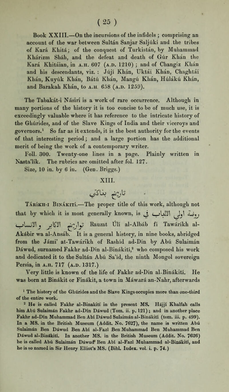 Book XXIII.—On the incursions of the infidels ; comprising an account of the war between Sultan Sanjar Saljuki and the tribes of Kard Khitd; of the conquest of Turkistan, by Muhammad Kharizm Shah, and the defeat and death of Gur Khan the Kara Khitaian, in a.ii. 607 (a.d. 1210) ; and of Changiz Khan and his descendants, viz. : Juji Khan, Uktai Khan, Chaghtai Khan, Kuyuk Khan, Batu Khan, Mangii Khan, Hulaku Khan, and Barakah Khan, to a.h. 658 (a.d. 1259). The Tahakat-i Nasiri is a work of rare occurrence. Although in many portions of the history it is too concise to be of much use, it is exceedingly valuable where it has reference to the intricate history of the Ghurides, and of the Slave Kings of India and their viceroys and governors.* So far as it extends, it is the best authority for the events of that interesting period; and a large portion has the additional merit of being the work of a contemporary writer. Foil. 300. Twenty-one lines in a page. Plainly written in Nasta’lik. The rubrics are omitted after fol. 127. Size, 10 in. by 6 in. (Gen. Briggs.) XIII. T.iRiKH-i BiNAKixi.—The proper title of this work, although not that by which it is most generally known, is ^ Rauzat Uli al-Albab fi Tawarikh al- Akdbir wa al-Ansab. It is a general history, in nine books, abridged from the Jami’ at-Tawarikh of Rashid ad-Din by Abu Sulaiman Dawud, surnamed Fakhr ad-Din al-Binakiti,* who composed his work and dedicated it to the Sultan Abu Sa’id, the ninth Mongol sovereign Persia, in a.h. 717 (a.d. 1317.) Very little is known of the life of Fakhr ad-Din al-Binakiti, He was born at Binakit or Finakit, a town in Mawara an-Nahr, afterwards * The history of the Ghfirides and the Slave Kings occupies more than one-third of the entire work. ^ He is called Fakhr al-Binakitf in the present MS. Hdjjl Khalfah calls him Abu Sulaimin Fakhr ad-Din Ddwud (Tom. ii. p. 121) ; and in another place Fakhr ad-Din Muhammad Ben Abi D^wud Sulaimdn al-Bindkiti (tom. iii. p. 499). In a MS. in the British Museum (Addit. No. 7627), the name is written Abu Sulaimdn Ben Ddwud Ben Abi al-Fazl Ben Muhammad Ben Muhammad Ben D5wud al-Bindkiti. In another MS. in the British Museum (Addit. No. 7626) he is called Abu Sulaimdn Diwud* Ben Abi al-Fazl Muhammad al-Bin^kiti, and