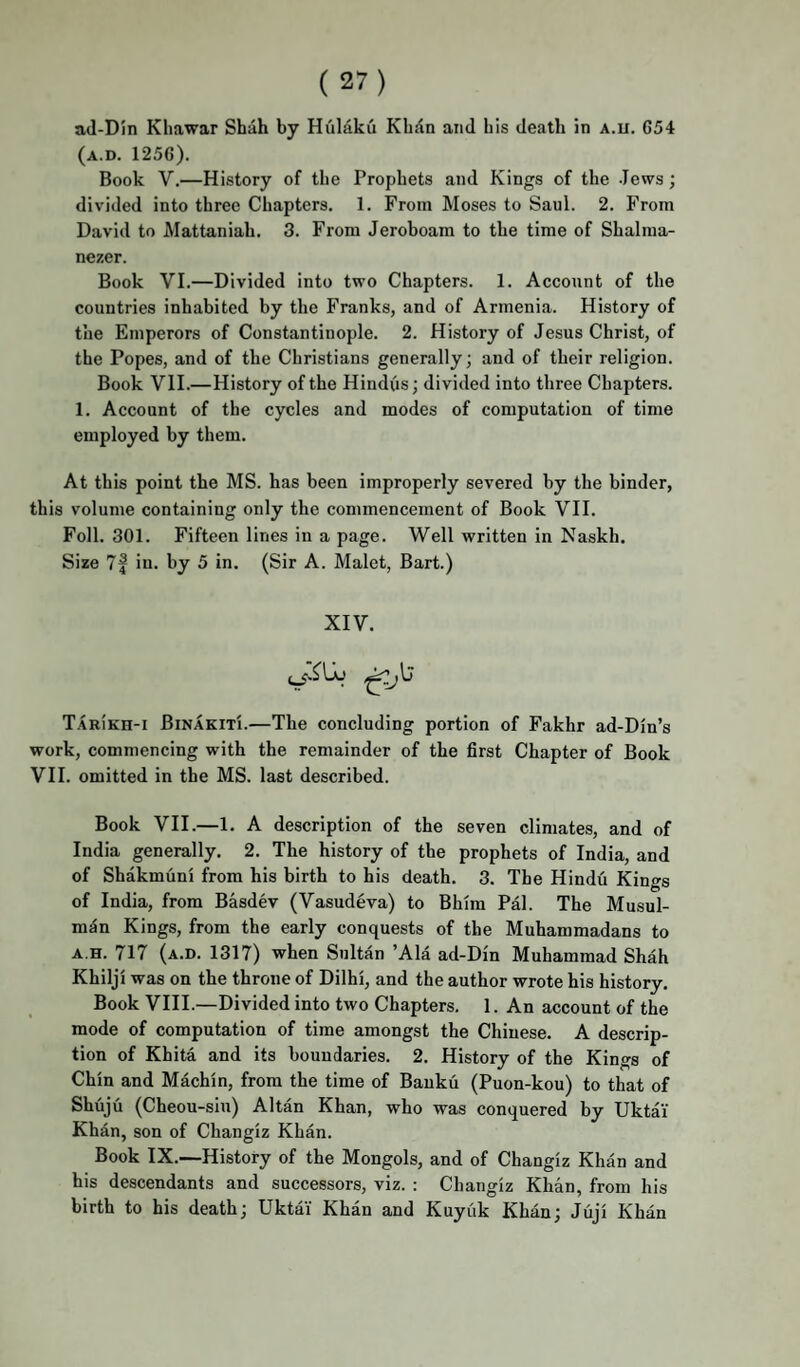 (a.d. 1256). Book V.—History of the Prophets and Kings of the Jews; divided into three Chapters. 1. From Moses to Saul. 2. From David to Mattaniah. 3. From Jeroboam to the time of Shalma- nezer. Book VI.—Divided into two Chapters. 1. Account of the countries inhabited by the Franks, and of Armenia. History of the Emperors of Constantinople. 2. History of Jesus Christ, of the Popes, and of the Christians generally; and of their religion. Book VII.—History of the Hindus; divided into three Chapters. 1. Account of the cycles and modes of computation of time employed by them. At this point the MS. has been improperly severed by the binder, this volume containing only the commencement of Book VII. Foil. 301. Fifteen lines in a page. Well written in Naskh. Size 7f in. by 5 in. (Sir A. Malet, Bart.) XIV. Tarikh-i Binakiti.—The concluding portion of Fakhr ad-Din’s work, commencing with the remainder of the first Chapter of Book VII. omitted in the MS. last described. Book VII.—1. A description of the seven climates, and of India generally. 2. The history of the prophets of India, and of Shakmuni from his birth to his death. 3. The Hindu Kings of India, from Basdev (Vasudeva) to Bhim Pal. The Musul- m5n Kings, from the early conquests of the Muhammadans to A.H. 717 (a.d. 1317) when Sultan ’Ala ad-Din Muhammad Shah Khilji was on the throne of Dilhi, and the author wrote his history. Book VIII.—Divided into two Chapters. 1. An account of the mode of computation of time amongst the Chinese. A descrip¬ tion of Khita and its boundaries. 2. History of the Kings of Chin and Machin, from the time of Bauku (Puon-kou) to that of Shuju (Cheou-siu) Altan Khan, who was conquered by Uktai Khan, son of Changiz Khan. Book IX.—History of the Mongols, and of Changiz Khan and his descendants and successors, viz. : Changiz Khan, from his birth to his death; Uktai' Khan and Kuyiik Khan; Juji Khan