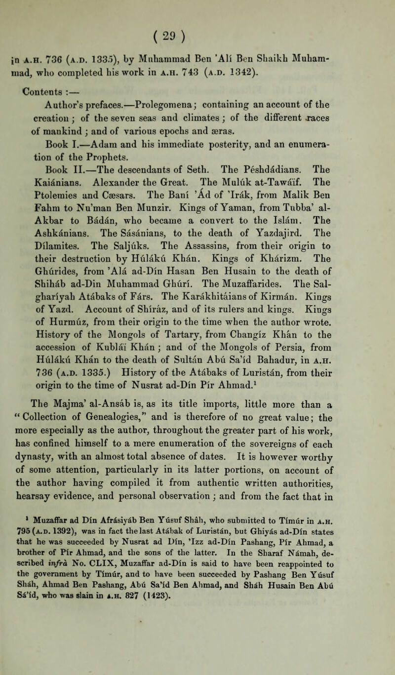 in A.H. 736 (a.d. 133.1), by Muhammad Ben 'AH Ben Shaikh Muham¬ mad, wlio completed his work in a.h. 743 (a.d. 1342). Contents :— Author’s prefaces.—Prolegomena; containing an account of the creation ; of the seven seas and climates ; of the different jaces of mankind ; and of various epochs and asras. Book I.—Adam and his immediate posterity, and an enumera¬ tion of the Prophets. Book II.—The descendants of Seth. The Peshdddians. The Kaianians. Alexander the Great. The Muluk at-Tawaif. The Ptolemies and Caesars. The Bani ’Ad of ’Irik, from Malik Ben Fahm to Nu’man Ben Munzir. Kings ofYaman, fromTubba’ al- Akbar to Biddn, who became a convert to the Islam. The Ashkanians. The Sasanians, to the death of Yazdajird. The Dilamites. The Saljuks. The Assassins, from their origin to their destruction by Hulaku Khin. Kings of Kharizm. The Ghurides, from ’Ala ad-Din Hasan Ben Husain to the death of Shihib ad-Din Muhammad Ghiiri. The Muzaffarides. The Sal- ghariyah Atabaks of Pars. The Karakhitaians of Kirman. Kings of Yazd. Account of Shiraz, and of its rulers and kings. Kings of Hurmuz, from their origin to the time when the author wrote. History of the Mongols of Tartary, from Changiz Khan to the accession of Kublai Khan ; and of the Mongols of Persia, from Hulakii Khan to the death of Sultan Abu Sa’id Bahadur, in a.h. 736 (a.d. 1335.) History of the Atabaks of Luristan, from their origin to the time of Nusrat ad-Din Pir Ahmad.* The Majma’ al-Ansab is, as its title imports, little more than a “Collection of Genealogies,” and is therefore of no great value; the more especially as the author, throughout the greater part of his work, has confined himself to a mere enumeration of the sovereigns of each dynasty, with an almost total absence of dates. It is however worthy of some attention, particularly in its latter portions, on account of the author having compiled it from authentic written authorities, hearsay evidence, and personal observation; and from the fact that in * Muzaffar ad Din Afrisiydb Ben Yusuf Shah, who submitted to Timur in a.h. 795 (a.d. 1392), was in fact the last At^bak of Luristin, but Ghiyds ad-Din states that he was succeeded by Nusrat ad Din, Tzz ad-Din Pashang, Pir Ahmad, a brother of Pir Ahmad, and the sons of the latter. In the Sharaf Ndmah, de¬ scribed infra No. CLIX, Muzaffar ad-Din is said to have been reappointed to the government by Timur, and to have been succeeded by Pashang Ben Y usuf ShAh, Ahmad Ben Pashang, Abd Sa’id Ben Ahmad, and Shah Husain Ben Abu SA’id, who was slain in a.h. 827 (1423).