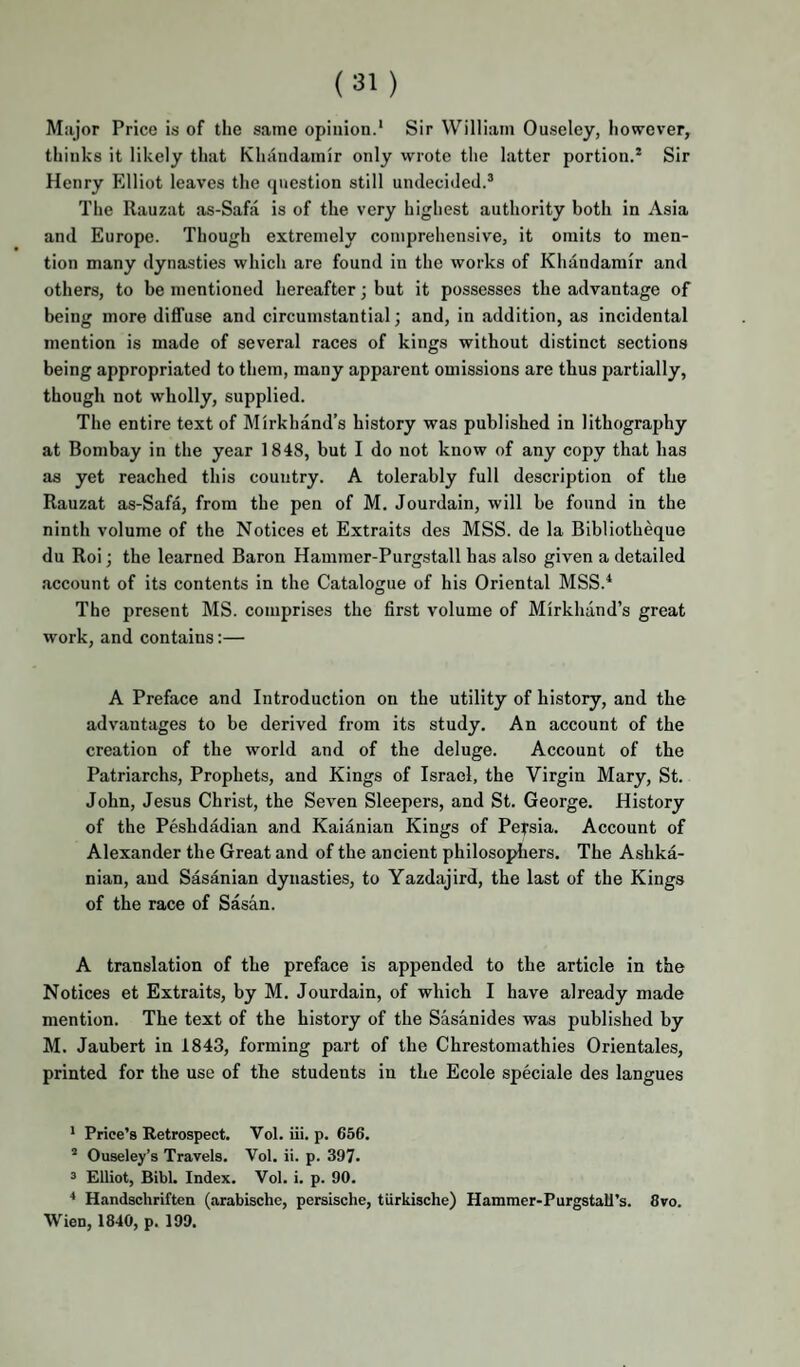 Major Price is of the same opinion.* Sir William Ouseley, however, thinks it likely that Khandamir only wrote the latter portion.* Sir Henry Elliot leaves the cpiestion still undecided.* The Rauzat as-Safa is of the very highest authority both in Asia and Europe. Though extremely comprehensive, it omits to men¬ tion many dynasties which are found in the works of Khandamir and others, to be mentioned hereafter; but it possesses the advantage of being more diffuse and circumstantial; and, in addition, as incidental mention is made of several races of kings without distinct sections being appropriated to them, many apparent omissions are thus partially, though not wholly, supplied. The entire text of Mirkhand’s history was published in lithography at Bombay in the year 1848, but I do not know of any copy that has as yet reached this country. A tolerably full description of the Rauzat as-Safa, from the pen of M. Jourdain, will be found in the ninth volume of the Notices et Extraits des MSS. de la Blbliotheque du Roi; the learned Baron Hammer-Purgstall has also given a detailed account of its contents in the Catalogue of his Oriental MSS.^ The present MS. comprises the first volume of Mirkhand’s great work, and contains:— A Preface and Introduction on the utility of history, and the advantages to be derived from its study. An account of the creation of the world and of the deluge. Account of the Patriarchs, Prophets, and Kings of Israel, the Virgin Mary, St. John, Jesus Christ, the Seven Sleepers, and St. George. History of the Peshdadian and Kaianian Kings of Persia. Account of Alexander the Great and of the ancient philosophers. The Ashka- nian, and Sasanian dynasties, to Yazdajird, the last of the Kings of the race of Sasan. A translation of the preface is appended to the article in the Notices et Extraits, by M. Jourdain, of which I have already made mention. The text of the history of the Sasanides was published by M. Jaubert in 1843, forming part of the Chrestomathies Orientales, printed for the use of the students in the Ecole speciale des langues * Price’s Retrospect. Vol. iii. p. 656. * Ouseley’s Travels. Vol. ii. p. 397- 3 Elliot, Bibl. Index. Vol. i. p. 90. Handschriften (arabischc, persische, turkische) Hammer-Purgstall’s. 8vo. Wien, 1840, p. 199.