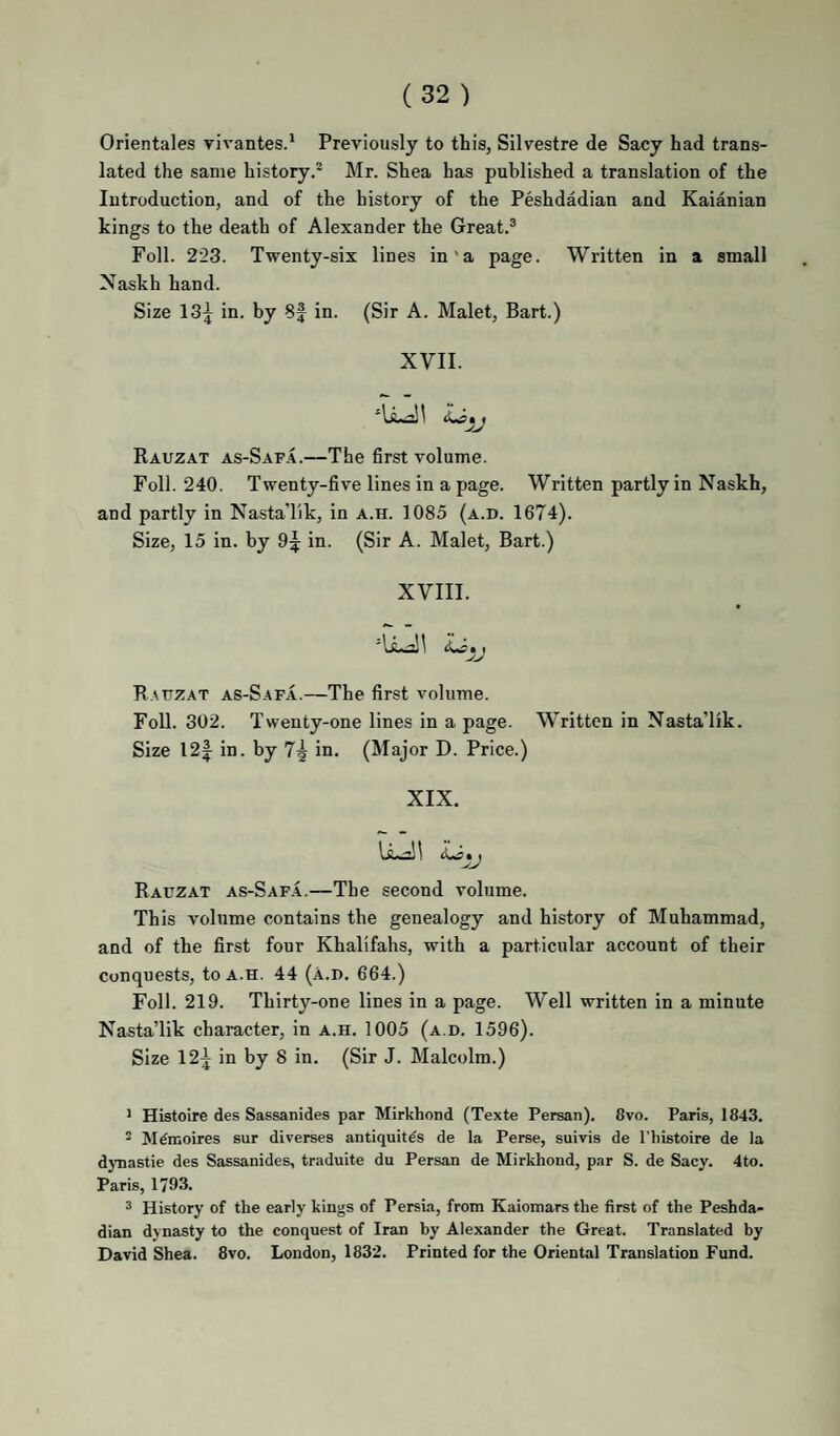 Orientales yivantes.* Previously to this, Silvestre de Sacy had trans¬ lated the same history.® Mr. Shea has published a translation of the Introduction, and of the history of the Peshdadian and Kaianian kings to the death of Alexander the Great.® Foil. 223. Twenty-six lines in'a page. Written in a small Naskh hand. Size 13^ in. by 8J in. (Sir A. Malet, Bart.) XVII. f Rauzat as-Safa.—The first volume. Foil. 240. Twenty-five lines in a page. Written partly in Naskh, and partly in NastaTik, in a.h. 1085 (a.d. 1674). Size, 15 in. by 9^ in. (Sir A. Malet, Bart.) XVIII. Rauzat as-Safa.—The first volume. Foil. 302. Twenty-one lines in a page. Written in Nasta'lik. Size 12|^ in. by 7^ in. (Major D. Price.) XIX. Rauzat as-Saf.a.—The second volume. This Amlume contains the genealogy and history of Muhammad, and of the first four Khalifahs, with a particular account of their Conquests, to a.h. 44 (a.d. 664.) Foil. 219. Thirty-one lines in a page. Well written in a minute NastaTik character, in a.h. 1005 (a.d. 1596). Size 12^ in by 8 in. (Sir J. Malcolm.) * Histoire des Sassanides par Mirkhond (Texte Persan). 8vo. Paris, 1843. ^ M^moires sur diverses antiquit^s de la Perse, suivis de I'histoire de la djTiastie des Sassanides, traduite du Persan de Mirkhond, par S. de Sacy. 4to. Paris, 1793. ^ History of the early kings of Persia, from Kaiomars the first of the Peshda¬ dian dynasty to the conquest of Iran by Alexander the Great. Translated by David Shea. 8vo. London, 1832. Printed for the Oriental Translation Fund.