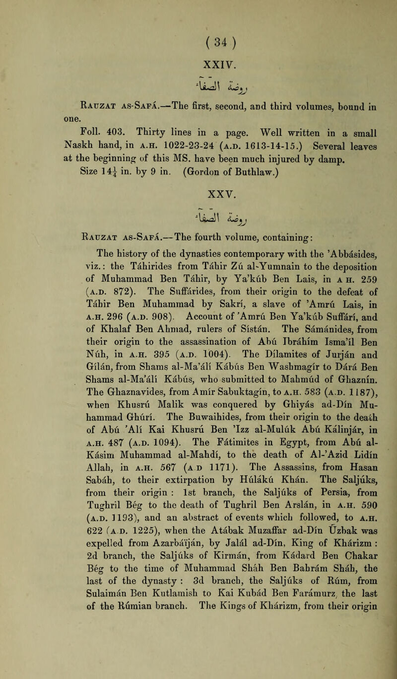 XXIF. Rauzat as-Safa.—-The first, second, and third volumes, bound in one. Foil. 403. Thirty lines in a page. Well written in a small Naskh hand, in a.h. 1022-23-24 (a.d. 1613-14-15.) Several leaves at the beginning of this MS. have been much injured by damp. Size 14^ in. by 9 in. (Gordon of Buthlaw.) XXV. ^ I ^.^7! i t Rauzat as-Safa.—The fourth volume, containing: The history of the dynasties contemporary with the ’Abbasides, viz.: the Tahirides from Tahir Zu al-Yumnain to the deposition of Muhammad Ben Tahir, by Ya’kub Ben Lais, in a h. 259 (a.d. 872). The Suflfarides, from their origin to the defeat of Tahir Ben Muhammad by Sakri, a slave of ’Amru Lais, in A.H. 296 (a.d. 908). Account of’Amru Ben Ya’kub SuflTari, and of Khalaf Ben Ahmad, rulers of Sistan. The Samanides, from their origin to the assassination of Abu Ibrahim Isma’il Ben Nuh, in A.H. 395 (a.d. 1004). The Dilamites of Jurjan and Gil an, from Shams al-Ma’ali Kabus Ben Washmagir to Dara Ben Shams al-Ma’ali Kabus, who submitted to Mahmud of Ghaznin. The Ghaznavides, from Amir Sabuktagin, to a.h. 583 (a.d. 1187), when Khusru Malik was conquered by Gbiyas ad-Din Mu¬ hammad Ghuri. The Buwaihides, from their origin to the death of Abu ’All Kai Khusru Ben ’Izz al-Muluk Abu Kalinjar, in A.H. 487 (a.d. 1094). The Fatimites in Egypt, from Abu al- Kasim Muhammad al-Mahdi, to the death of Al-’Azid Lidin Allah, in a.h. 567 (a d 1171). The Assassins, from Hasan Sabah, to their extirpation by Hulaku Khan. The Saljuks, from their origin : 1st branch, the Saljuks of Persia, from Tughril Beg to the death of Tughril Ben Arslan, in a.h. 590 (a.d. 1193), and an abstract of events which followed, to a.h. 622 Ta D. 1225), when the Atabak Muzaflfar ad-Din Uzbak was expelled from Azarbaijan, by Jalal ad-Din, King of Kharizm : 2d branch, the Saljuks of Kirman, from Kadard Ben Ghakar Beg to the time of Muhammad Shah Ben Bah ram Shah, the last of the dynasty : 3d branch, the Saljuks of Rum, from Sulaiman Ben Kutlamish to Kai Kubad Ben Faramurz, the last of the Rumian branch. The Kings of Kharizm, from their origin