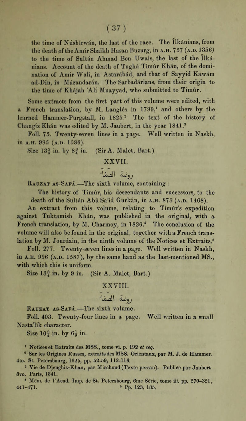 the time of Niishirwan, the last of the race. The llkauians, from tlic death of the Amir Shaikh Hasan Buzurg, in a.h. 757 (a.d. 1356j to the time of Sultdn Ahmad Ben Uwais, the last of the Ilka- nians. Account of the death of Tugha Timur Khan, of the domi¬ nation of Amir Wall, in Astarabad, and that of Sayyid Kawam ad-Din, in Milzandaran. The Sarbadarians, from their origin to the time of Khajah ’Ali Muayyad, who submitted to Timur. Some extracts from the first part of this volume were edited, with a French translation, by M. Langles in 1799,* and others by the learned Hammer-Purgstall, in 1825 ^ The text of the history of Changiz Khan was edited by M. Jaubert, in the year 1841.’ Foil. 75. Twenty-seven lines in a page. Well written in Naskh, in A.H. 995 (a.d. 1586). Size 13| in. by 8| in. (Sir A. Malet, Bart.) XXVII. Rauzat as-Sap.\.—The sixth volume, containing : The history of Timur, his descendants and successors, to the death of the Sultan Abu Sa’id Gurkan, in a.h. 873 (a.d. 1468). An extract from this volume, relating to Timur’s expedition against Tuktamish Khan, was published in the original, with a French translation, by M. Charmoy, in 1836.* The conclusion of the volume will also be found in the original, together with a French trans¬ lation by M. Jourdain, in the ninth volume of the Notices et Extraits.’ Foil. 277. Twenty-seven lines in a page. Well written in Naskh, in A.H. 996 (a.d. 1587), by the same hand as the last-mentioned MS., with which this is uniform. Size 13| in. by 9 in. (Sir A. Malet, Bart.) XXVIII. Rauzat as-Saf.4.—The sixth volume. Foil. 403. Twenty-four lines in a page. Well written in a small Nasta’lik character. Size lOf in. by 6^ in. ' Notices et Extraits des MSS., tome vi. p. 192 et seq. - Sur les Origines Russes, extraits des MSS. Orientaux, par M. J. de Hammer. 4to. St. Petersbourg, 1825, pp. 52-59, 112-116. ’ Vie de Djenghiz-Khan, par Mirchond (Texte persan). Publide par Jaubert 8 VO. Paris, 1841. ^ Mdm. de I’Acad. Imp. de St. Petersbourg, 6me Sdrie, tome iii. pp. 270-321, 441-471. ’ Pp. 123, 185.