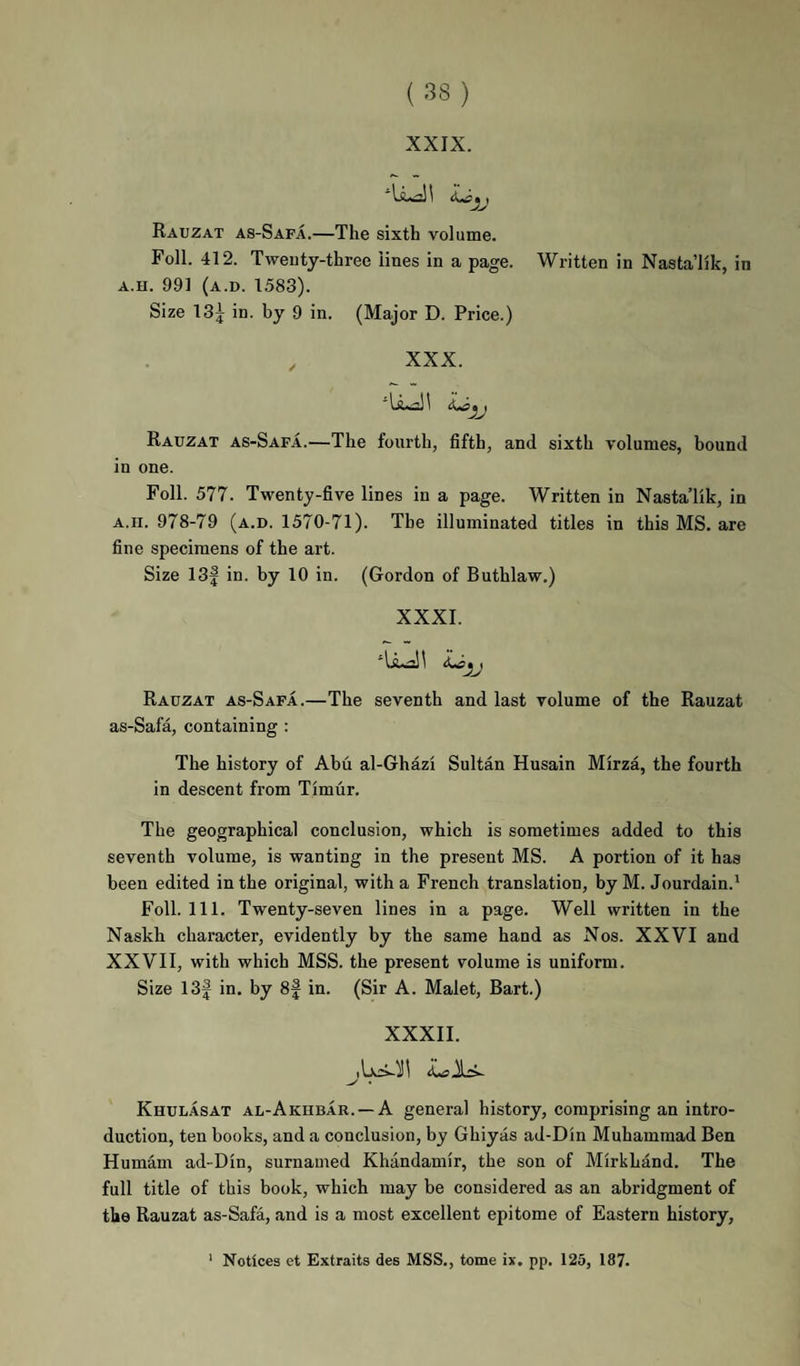 XXIX. Rauzat as-Safa.—The sixth volume. Foil. 412. Twenty-three lines in a page. Written in Nasta’lik, in A.H. 991 (a.d. 1583). Size 13| in. by 9 in. (Major D. Price.) XXX. Rauzat as-Safa.—The fourth, fifth, and sixth volumes, bound in one. Foil. 577. Twenty-five lines in a page. Written in Nasta’lik, in A.n. 978-79 (a.d. 1570-71). The illuminated titles in this MS. are fine specimens of the art. Size 13| in. by 10 in. (Gordon of Buthlaw.) XXXI. Rauzat as-Safa.—The seventh and last volume of the Rauzat as-Safa, containing : The history of Abu al-Ghazi Sultan Husain Mirza, the fourth in descent from Timur. The geographical conclusion, which is sometimes added to this seventh volume, is wanting in the present MS. A portion of it has been edited in the original, with a French translation, by M. Jourdain.’ Foil. 111. Twenty-seven lines in a page. Well written in the Naskh character, evidently by the same hand as Nos. XXVI and XXVII, with which MSS. the present volume is uniform. Size 13f in. by 8f in. (Sir A. Malet, Bart.) XXXII. ^ • Khulasat al-Akubar. —a general history, comprising an intro¬ duction, ten books, and a conclusion, by Ghiyas ad-Din Muhammad Ben Humam ad-Din, surnamed Khandamir, the son of Mirkhand. The full title of this book, which may be considered as an abridgment of the Rauzat as-Safa, and is a most excellent epitome of Eastern history, ‘ Notices et Extraits des MSS., tome ix, pp. 125, 187.