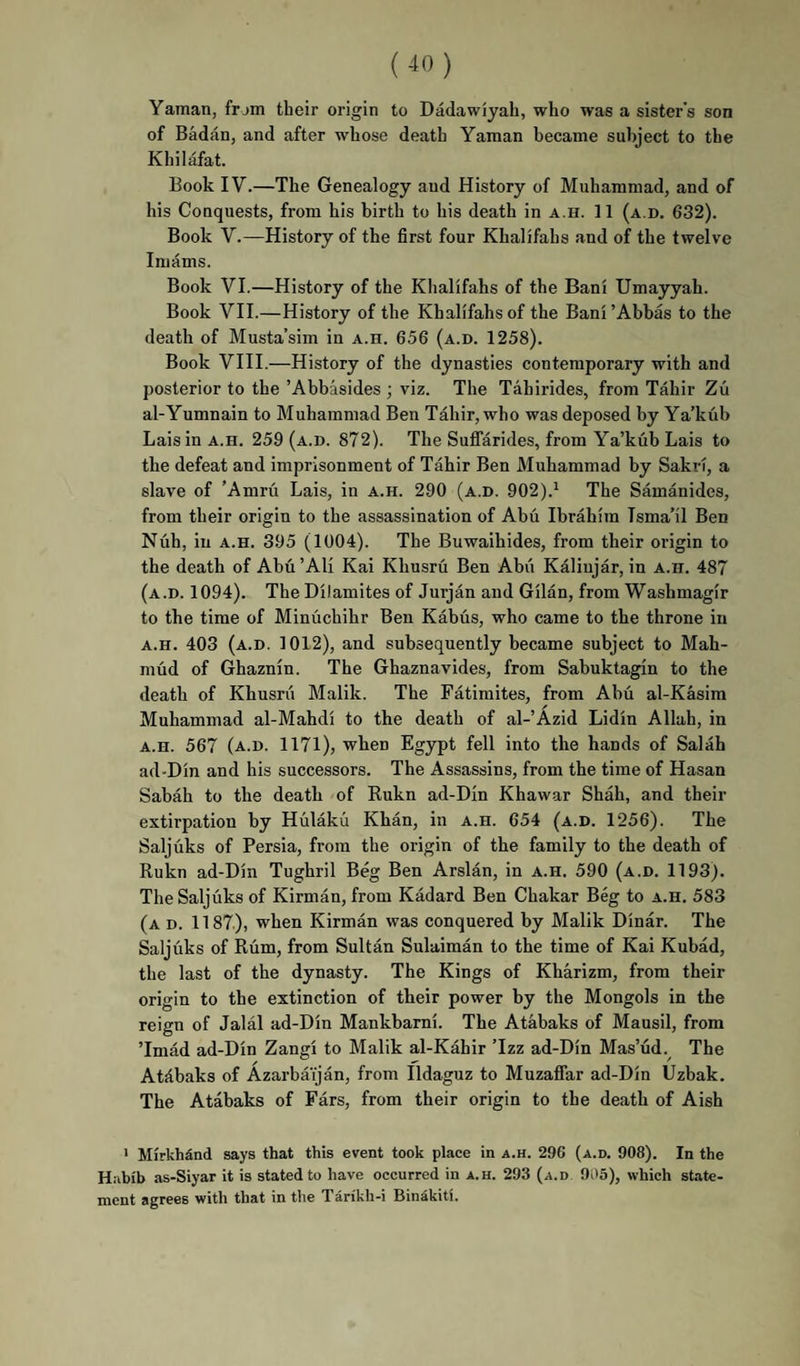Yaman, frjm their origin to Dadawiyah, who was a sister’s son of Badan, and after whose death Yaman became subject to the Khilafat. Book IV.—The Genealogy and History of Muhammad, and of his Conquests, from his birth to his death in a.h. 11 (a.d. 632). Book V.—History of the first four Khalifahs and of the twelve Imams. Book VI.—History of the Khalifahs of the Bani Umayyah. Book VII.—History of the Khalifahs of the Bani’Abbas to the death of Musta’sim in a.h. 656 (a.d. 1258). Book VIII.—History of the dynasties contemporary with and posterior to the ’Abbasides ; viz. The Tahirides, from Tahir Zu al-Yumnain to Muhammad Ben Tahir, who was deposed by Ya’kub Lais in a.h. 259 (a.d. 872). The Suffarides, from Ya’kub Lais to the defeat and imprisonment of Tahir Ben Muhammad by Sakri, a slave of ’Amru Lais, in a.h. 290 (a.d. 902).^ The Samanides, from their origin to the assassination of Abu Ibrahim Isma’il Ben Nuh, in A.H. 395 (1004). The Buwaihides, from their origin to the death of Abu ’AH Kai Khusru Ben Abii Kaliujar, in a.h. 487 (a.d. 1094). The Dilamites of Jurjan and Gilan, from Washmagir to the time of Minuchihr Ben Kabus, who came to the throne in A.H. 403 (a.d. 1012), and subsequently became subject to Mah¬ mud of Ghaznin. The Ghaznavides, from Sabuktagin to the death of Khusrii Malik. The Fatimites, from Abu al-Kasim Muhammad al-Mahdi to the death of al-’Azid Lidin Allah, in A.H. 567 (a.d. 1171), when Egypt fell into the hands of Salah ad-Din and his successors. The Assassins, from the time of Hasan Sabah to the death of Rukn ad-Din Khawar Shah, and their extirpation by Hiilaku Khan, in a.h. 654 (a.d. 1256). The Saljuks of Persia, from the origin of the family to the death of Rukn ad-Din Tughril Beg Ben Arslan, in a.h. 590 (a.d. 1193). The Saljuks of Kirman, from Kadard Ben Chakar B% to a.h. 583 (a d. 1187), when Kirman was conquered by Malik Dinar. The Saljuks of Rum, from Sultan Sulaiman to the time of Kai Kubad, the last of the dynasty. The Kings of Kharizm, from their origin to the extinction of their power by the Mongols in the reign of Jalal ad-Din Mankbarni. The Atabaks of Mausil, from ’Imad ad-Din Zangi to Malik al-Kahir ’Izz ad-Din Mas’ud. The Atfibaks of Azarbaijan, from Ildaguz to Muzaflar ad-Din Uzbak. The Atabaks of Fars, from their origin to the death of Aish ' Mirkhind says that this event took place in a.h. 296 (a.d. 908). In the Habib as-Siyar it is stated to have occurred in a.h. 293 (a.d 905), which state¬ ment agrees with that in the Tarikh-i Bin^kiti.