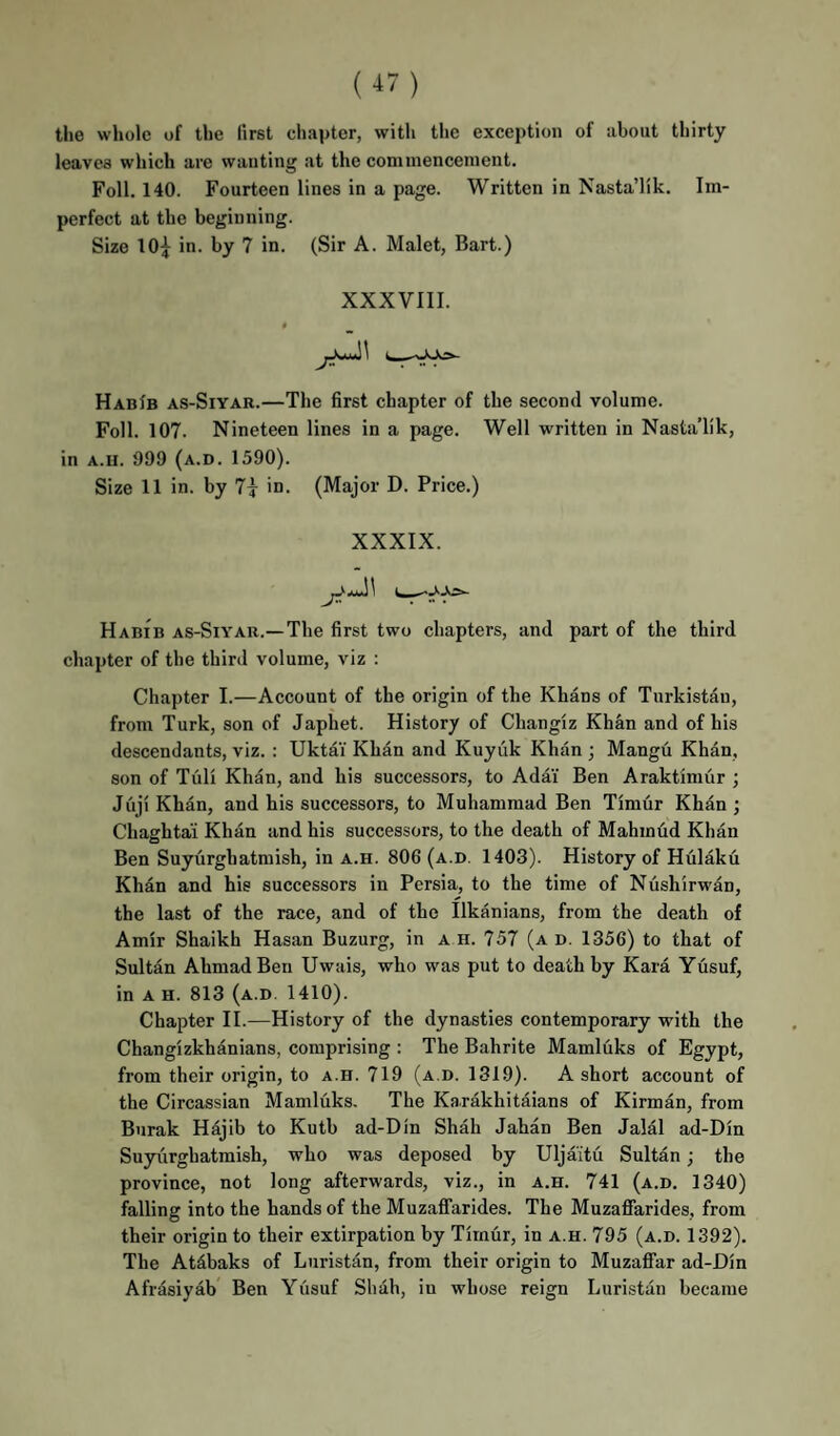 the whole of the first chapter, witli the exception of about thirty leaves which are wanting at the commencement. Foil. 140. Fourteen lines in a page. Written in Nasta’lik. Im¬ perfect at the beginning. Size 10^ in. by 7 in. (Sir A. Malet, Bart.) XXXVIII. HabIb as-Siyar.—The 6rst chapter of the second volume. Foil. 107. Nineteen lines in a page. Well written in Nasta’lik, in A.u. 999 (a.d. 1590). Size 11 in. by 7i in. (Major D. Price.) XXXIX. Habib as-Siyar.—The first two chapters, and part of the third chapter of the third volume, viz : Chapter I.—Account of the origin of the Khans of Turkistau, from Turk, son of Japhet. History of Changiz Khan and of his descendants, viz. : Uktdi Khan and Kuyiik Khan ; Mangu Khan, son of Tull Khan, and his successors, to Adai Ben Araktimur ; Juji Khan, and his successors, to Muhammad Ben Timur Khan ; Chaghtai Khan and his successors, to the death of Mahmud Khan Ben Suyurghatmish, in a.h. 806 (a.d. 1403). History of Hulaku Khan and his successors in Persia, to the time of Nushirwan, the last of the race, and of the Ilkanians, from the death of Amir Shaikh Hasan Buzurg, in a h. 757 (a d. 1356) to that of Sultan Ahmad Ben Uwais, who was put to death by Kara Yusuf, in A H. 813 (a.d. 1410). Chapter II.—History of the dynasties contemporary with the Changizkhanians, comprising : The Bahrite Mamldks of Egypt, from their origin, to a.h. 719 (a.d. 1319). A short account of the Circassian Mamluks. The Karakhitaians of Kirman, from Burak Hajib to Kutb ad-Din Shah Jahan Ben Jalal ad-Din Suyiirghatmish, who was deposed by Uljaitu Sultan; the province, not long afterwards, viz., in a.h. 741 (a.d. 1340) falling into the hands of the Muzaffarides. The MuzafiTarides, from their origin to their extirpation by Timur, in a.h. 795 (a.d. 1392). The Atdbaks of Lnristan, from their origin to Muzafifar ad-Din Afrasiyab Ben Yusuf Shah, in whose reign Luristiin became