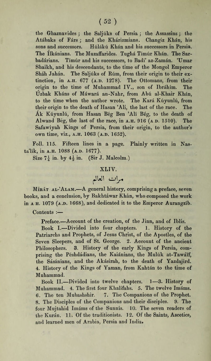 the Ghaznavides; the Saljuks of Persia; the Assassins; the Atabaks of Pars ; and the Kharizmians. Changiz Khdn, his sons and successors. Hulaku Khan and his successors in Persia. The Ilkanians. The Muzaffarides. Tuglia Timur Khan. The Sar- badarians. Timur and his successors, to Badi’ az-Zaman. ’Umar Shaikh, and his descendants, to the time of the Mongol Emperor Shah Jahan. The Saljuks of Rum, from their origin to their ex¬ tinction, in A.H. 677 (a.d. 1278). The Ottomans, from their origin to the time of Muhammad IV., son of Ibrahim. The Uzhak Khans of Mawara an-Nahr, from Abu al-Khair Khan, to the time when the author wrote. The Kara Kuyunlu, from their origin to the death of Hasan ’Ali, the last of the race. The Ak Kuyunlu, from Hasan Beg Ben ’Ali Beg, to the death of Alwand Beg, the last of the race, in a.h. 916 (a.d. 1510). The Safawiyah Kings of Persia, from their origin, to the author’s own time, viz., a.h. 1063 (a.d. 1652), Foil. 115. Fifteen lines in a page. Plainly written in Nas- ta’lik, in a.h. 1088 (a.d. 1677). Size in. by in. (Sir J. Malcolm.) XLIV. MiR.4T al-’Alam.—A general history, comprising a preface, seven books, and a conclusion, by Bakhtawar Khan, who composed the work in A H. 1079 (a.d. 1668), and dedicated it to the Emperor Aurangzib. Contents :— Preface.—Account of the creation, of the Jinn, and of Iblis. Book I.—Divided into four chapters. 1. History of the Patriarchs and Prophets, of Jesus Christ, of the Apostles, of the Seven Sleepers, and of St. George. 2. Account of the ancient Philosophers. 3. History of the early Kings of Persia, com¬ prising the Peshdadians, the Kaidnians, the Muluk at-Tawai'f, the Sasanians, and the Akasirah, to the death of Yazdajird. 4. History of the Kings of Yaman, from Kahtan to the time of Muhammad. Book II.—Divided into twelve chapters. 1—3. History of Muhammad. 4. The first four Khalifahs. 5. The twelve Imams. 6. The ten Mubashshir. 7. The Companions of the Prophet. 8. The Disciples of the Companions and their disciples. 9. The four Mujtahid Imams of the Sunnis. 10. The seven readers of the Kuran. 11. Of the traditionists. 12. Of the Saints, Ascetics, and learned men of Arabia, Persia and India.
