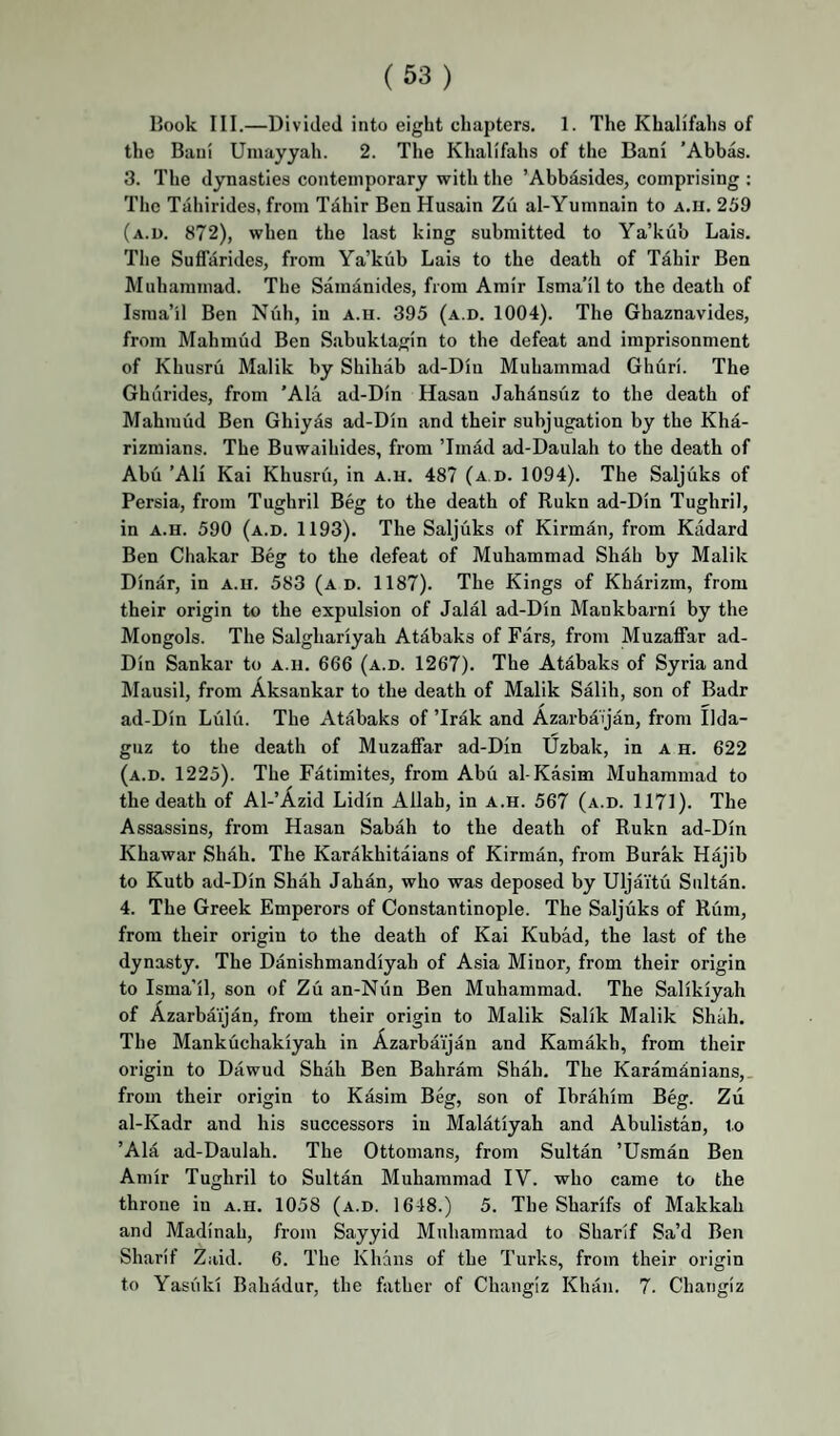Hook III.—Divided into eight chapters. 1. The Khalifahs of the Baui Umayyah. 2. The Khalifahs of the Bani ’Abbas. 3. The dynasties contemporary with the ’Abbasides, comprising ; The Tahirides, from Tdhir Ben Husain Zu al-Yumnain to a.ii. 259 (a.u. 872), when the last king submitted to Ya’kub Lais. The Suffarides, from Ya’kub Lais to the death of Tdhir Ben Muhammad. The Samanides, from Amir Isma’il to the death of Israa’il Ben Nuh, in a.u. 395 (a.d. 1004). The Ghaznavides, from Mahmud Ben Sabuktagin to the defeat and imprisonment of Khusru Malik by Shihab ad-Din Muhammad Ghuri. The Ghurides, from 'Ala ad-Din Hasan Jahdnsuz to the death of Mahmud Ben Ghiyas ad-Din and their subjugation by the Kha- rizmians. The Buwaihides, from ’Imad ad-Daulah to the death of Abu ’AH Kai Khusru, in a.u. 487 (a d. 1094). The Saljuks of Persia, from Tughril Beg to the death of Rukn ad-Din Tughril, in A.u. 590 (a.d. 1193). The Saljuks of Kirman, from Kadard Ben Chakar Beg to the defeat of Muhammad Shah by Malik Dinar, in a.u. 583 (ad. 1187). The Kings of Khdrizm, from their origin to the expulsion of Jalal ad-Din Mankbarni by the Mongols. The Salghariyah Atdbaks of Pars, from Muzaffar ad- Din Sankar to a.u. 666 (a.d. 1267). The Atabaks of Syria and IMausil, from Aksankar to the death of Malik Salih, son of Badr ad-Din Liilu. The Atabaks of ’Irak and Azarbaijan, from Ilda- guz to the death of Muzaffar ad-Din Uzbak, in a u. 622 (a.d. 1225). The Fatimites, from Abu al-Kasim Muhammad to the death of Al-’Azid Lidin Allah, in a.u. 567 (a.d. 1171). The Assassins, from Hasan Sabah to the death of Rukn ad-Din Khawar Shah. The Karakhitaians of Kirman, from Burak Hajib to Kutb ad-Din Shah Jahan, who was deposed by Uljaitu Sultan. 4. The Greek Emperors of Constantinople. The Saljuks of Riim, from their origin to the death of Kai Kubad, the last of the dynasty. The Danishmandiyah of Asia Minor, from their origin to Isma’il, son of Zu an-Nun Ben Muhammad. The Salikiyah of Azarbaijan, from their origin to Malik Salik Malik Shah. The Mankuchakiyah in Azarbaijan and Kamakh, from their origin to Dawud Shah Ben Bahram Shah. The Karamdnians,. from their origin to Kasim Beg, son of Ibrahim Beg. Zii al-Kadr and his successors in Malatiyah and Abulistan, to ’Ala ad-Daulah. The Ottomans, from Sultan ’Usman Ben Amir Tughril to Sultan Muhammad IV. who came to the throne in a.u. 1058 (a.d. 1648.) 5. The Sharifs of Makkah and Madinah, from Sayyid Muhammad to Sharif Sa’d Ben Sharif Zaid. 6. The Khans of the Turks, from their origin to Yasiiki Bahadur, the father of Changiz Khan. 7. Changiz
