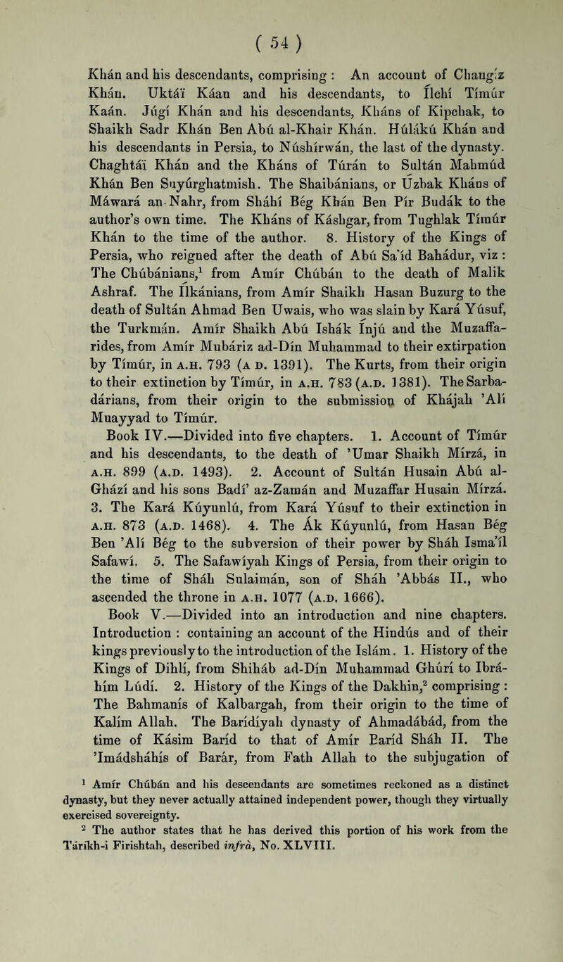 Khan and his descendants, comprising : An account of Chang'z Khan. Ukta'i Kaan and his descendants, to Ilchi Timur Kaan. Jugi Khan and his descendants, Khans of Kipchak, to Shaikh Sadr Khan Ben Abu al-Khair Khan. Hhliiku Khan and his descendants in Persia, to Nushirwan, the last of the dynasty. Chaghtai Khan and the Khans of Turan to Sultan Mahmud Khan Ben Suyurghatmish. The Shaihanians, or Uzhak Khans of M4wara an Nahr, from Shahi Beg Khan Ben Pir Budak to the author’s own time. The Khans of Kashgar, from Tughlak Timur Khan to the time of the author. 8. History of the Kings of Persia, who reigned after the death of Abu Sa'id Bahadur, viz ; The Chubanians,^ from Amir Chuban to the death of Malik Ashraf. The Ilkanians, from Amir Shaikh Hasan Buzurg to the death of Sultan Ahmad Ben Uwais, who was slain by Kara Yusuf, the Turkman, Amir Shaikh Abu Ishak Inju and the Muzaffa- rides, from Amir Mubariz ad-Din Muhammad to their extirpation by Timur, in a.h. 793 (a d, 1391). The Kurts, from their origin to their extinction by Timur, in a.h. 783 (a.d. 1381). TheSarba- darians, from their origin to the submission of Khajah ’ATi Muayyad to Timur. Book IV.—Divided into five chapters. 1. Account of Timfir and his descendants, to the death of ’Umar Shaikh Mirza, in A.H. 899 (a.d. 1493). 2. Account of Sultan Husain Abu al- Ghazi and his sons Badi’ az-Zaman and Muzaffar Husain Mirza. 3. The Kara Kuyunlu, from Kara Yusuf to their extinction in A.H. 873 (a.d. 1468). 4. The Ak Kuyunlu, from Hasan Beg Ben ’Ali Beg to the subversion of their power by Shah Isma’il Safawi. 5. The Safawiyah Kings of Persia, from their origin to the time of Shah Sulaiman, son of Shah ’Abbas II,, who ascended the throne in a.h. 1077 (a.d. 1666). Book V.—Divided into an introduction and nine chapters. Introduction : containing an account of the Hindus and of their kings previously to the introduction of the Islam. 1. History of the Kings of Dihli, from Shihab ad-Din Muhammad Ghuri to Ibra¬ him Ludi. 2. History of the Kings of the Dakhin,^ comprising : The Bahmanis of Kalbargah, from their origin to the time of Kalim Allah. The Baridiyah dynasty of Ahmadabad, from the time of Kasim Barid to that of Amir Earid Shah II. The ’Imadshahis of Barar, from Path Allah to the subjugation of * Amfr Chubdn and his descendants are sometimes reckoned as a distinct dynasty, but they never actually attained independent power, though they virtually exercised sovereignty. ^ The author states that he has derived this portion of his work from the Tiirikh-i Firishtah, described infra. No. XLVIII.