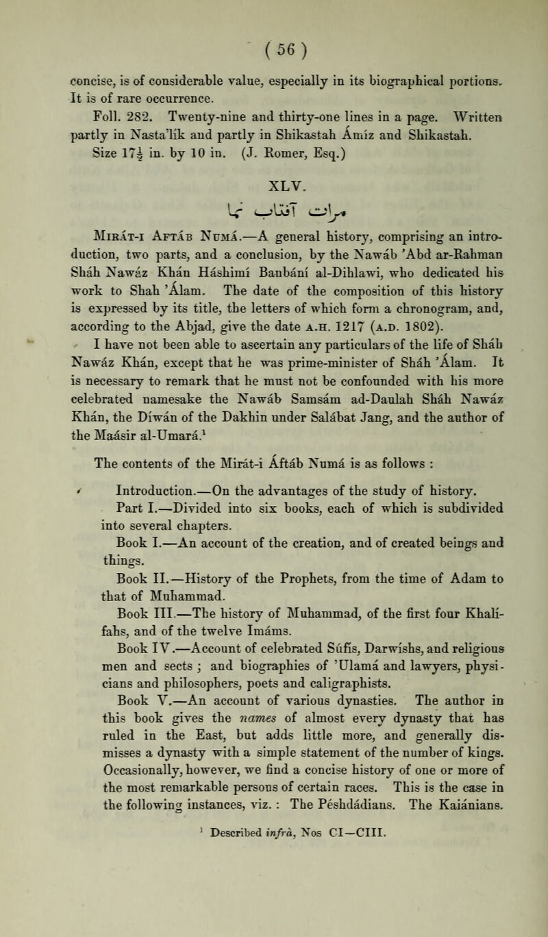 concise, is of considerable value, especially in its biographical portions- It is of rare occurrence. Foil. 282. Twenty-nine and tbirty-one lines in a page. Written partly in Nasta’lik and partly in Shikastah Amiz and Sbikastali. Size 17§ in. by 10 in. (J. Romer, Esq.) XLV. Aft.4b Numa.—A general history, comprising an intro¬ duction, two parts, and a conclusion, by the Nawab ’Abd ar-Rahman Shah Nawaz Khan Hashimi Banbani al-Dihlawi, who dedicated his work to Shah ’Alam. The date of the composition of this history is expressed by its title, the letters of which form a chronogram, and, according to the Abjad, give the date a.h. 1217 (a.d. 1802). -- I have not been able to ascertain any particulars of the life of Shah Nawaz Khan, except that he was prime-minister of Shah ’Alam. It is necessary to remark that he must not be confounded with his more celebrated namesake the Nawab Samsam ad-Daulah Shah Nawaz Khan, the Diwan of the Dakhin under Salabat Jang, and the author of the Maasir al-Umara.* The contents of the Mirat-i Aftab Numa is as follows : ^ Introduction.—On the advantages of the study of history. Part I.—Divided into six books, each of which is subdivided into several chapters. Book I.—An account of the creation, and of created beings and things. Book II.—History of the Prophets, from the time of Adam to that of Muhammad. Book III.—The history of Muhammad, of the first four KhaM- fahs, and of the twelve Imams. Book IV.—Account of celebrated Sufis, Darwishs, and religious men and sects ; and biographies of ’Ulama and lawyers, physi¬ cians and philosophers, poets and caligraphists. Book V.—An account of various dynasties. The author in this book gives the names of almost every dynasty that has ruled in the East, but adds little more, and generally dis¬ misses a dynasty with a simple statement of the number of kings. Occasionally, however, we find a concise history of one or more of the most remarkable persons of certain races. This is the case in the following instances, viz. : The Peshdadians. The Kaianians. ’ Described infra, Nos Cl—ClII.