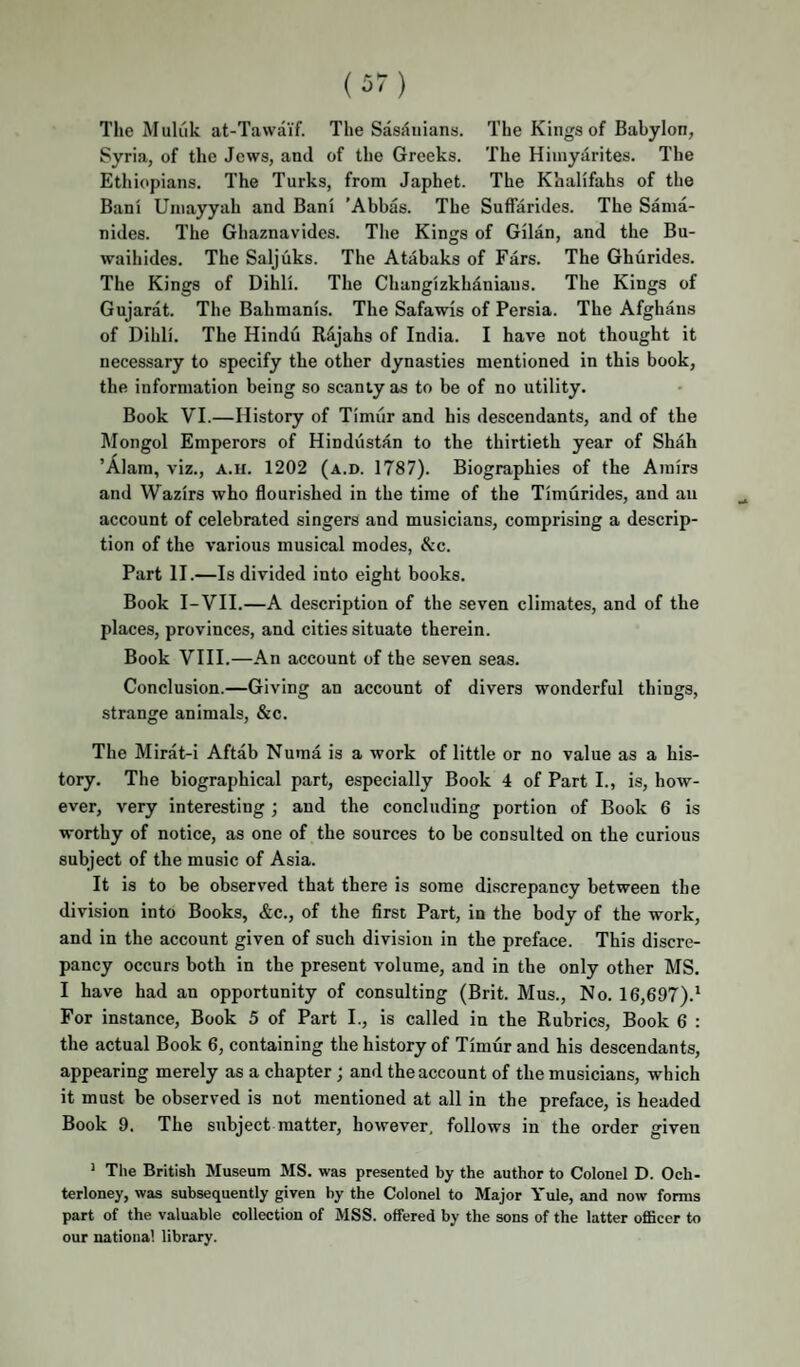 The Muliik at-Tawaif. The Sasdnians. The Kings of Babylon, Syria, of the Jews, and of the Greeks. The Hiinyarites. The Ethiopians. The Turks, from Japhet. The Khalifahs of the Bani Uinayyah and Bani ’Abbas. The Suffarides. The Sama- nides. The Ghaznavides. The Kings of Gilan, and the Bu- waihides. The Saljiiks. The Atabaks of Ears. The Ghurides. The Kings of Dihl'i. The Changizkhdniaus. The Kings of Gujarat. The Bahmanis. The Safawis of Persia. The Afghans of Dihli. The Hindu Rajahs of India. I have not thought it necessary to specify the other dynasties mentioned in this book, the information being so scanty as to be of no utility. Book VI.—History of Timur and his descendants, and of the Mongol Emperors of Hindustan to the thirtieth year of Shah ’Alam, viz., a.u. 1202 (a.d. 1787). Biographies of the Amirs and Wazirs who flourished in the time of the Timurides, and an account of celebrated singers and musicians, comprising a descrip¬ tion of the various musical modes, &c. Part II.—Is divided into eight books. Book I-VII.—A description of the seven climates, and of the places, provinces, and cities situate therein. Book VIII.—An account of the seven seas. Conclusion.—Giving an account of divers wonderful things, strange animals, &c. The Mirat-i Aftab Numa is a work of little or no value as a his¬ tory. The biographical part, especially Book 4 of Part I., is, how¬ ever, very interesting ; and the concluding portion of Book 6 is worthy of notice, as one of the sources to be consulted on the curious subject of the music of Asia. It is to be observed that there is some discrepancy between the division into Books, &c., of the first Part, in the body of the work, and in the account given of such division in the preface. This discre¬ pancy occurs both in the present volume, and in the only other MS. I have had an opportunity of consulting (Brit. Mus., No. 16,697).* For instance. Book 5 of Part L, is called in the Rubrics, Book 6 : the actual Book 6, containing the history of Timur and his descendants, appearing merely as a chapter; and the account of the musicians, which it must be observed is not mentioned at all in the preface, is headed Book 9. The subject matter, however, follows in the order given ’ The British Museum MS. was presented by the author to Colonel D. Och- terloney, was subsequently given by the Colonel to Major Yule, and now forms part of the valuable collection of MSS. offered by the sons of the latter ofiBcer to our national library.