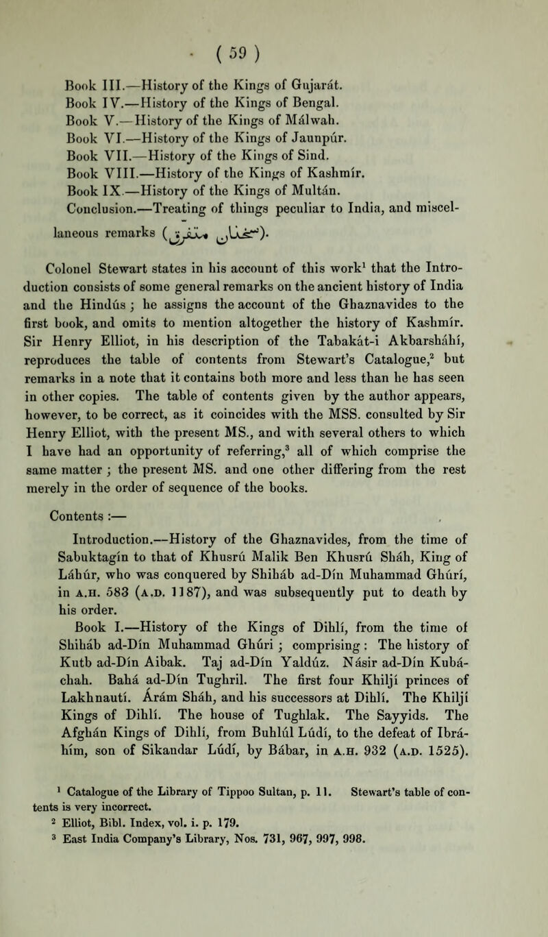 • (39) Book III.—History of the Kings of Gujarat. Book IV.—History of the Kings of Bengal. Book V.— History of the Kings of M^lwah. Book VI.—History of the Kings of Jaunpiir. Book VII.—History of the Kings of Sind. Book VIII.—History of the Kings of Kashmir. Book IX.—History of the Kings of Multan. Conclusion.—Treating of things peculiar to India, and miscel¬ laneous remarks Colonel Stewart states in his account of this work' that the Intro¬ duction consists of some general remarks on the ancient history of India and the Hindus ; he assigns the account of the Ghaznavides to the first book, and omits to mention altogether the history of Kashmir. Sir Henry Elliot, in his description of the Tabakat-i Akbarshahi, reproduces the table of contents from Stewart’s Catalogue,* but remarks in a note that it contains both more and less than he has seen in other copies. The table of contents given by the author appears, however, to be correct, as it coincides with the MSS. consulted by Sir Henry Elliot, with the present MS., and with several others to which I have had an opportunity of referring,* all of which comprise the same matter ; the present MS. and one other differing from the rest merely in the order of sequence of the books. Contents :— Introduction.—History of the Ghaznavides, from the time of Sabuktagin to that of Khusru Malik Ben Khusrfi Shah, King of Ldhur, who was conquered by Shihab ad-Din Muhammad Ghuri, in A.H. 583 (a.d. 1187), and was subsequently put to death by his order. Book I.—History of the Kings of Dihli, from the time of Shihab ad-Din Muhammad Ghuri ; comprising: The history of Kutb ad-Din Aibak. Taj ad-Din Yaldiiz. Nasir ad-Din Kuba- chah. Baba ad-Din Tughril. The first four Khilji princes of Lakhnauti. Aram Shah, and his successors at Dihli. The Khilji Kings of Dihli. The house of Tughlak. The Sayyids. The Afghan Kings of Dihli, from Buhlul Ludi, to the defeat of Ibra¬ him, son of Sikandar Ludi, by Babar, in a.h. 932 (a.d. 1525). ' Catalogue of the Library of Tippoo Sultan, p. 11. Stewart’s table of con¬ tents is very incorrect. 2 Elliot, Bibl. Index, vol. i. p. 179. ® East India Company’s Library, Nos. 731, 967, 997, 998.