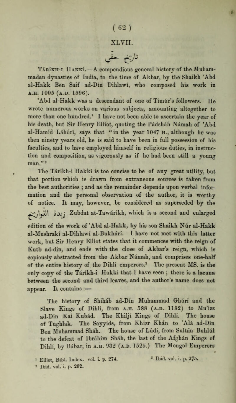 XLVII. TIrIkh-i Hakki.— a compendious general history of the Muham¬ madan dynasties of India, to the time of Akbar, by the Shaikh ’Ahd al-Hakk Ben Saif ad-Din Dihlawi, who composed his work in A.H. 1005 (a.d. 1596}, ’Ahd al-Hakk was a descendant of one of Timur’s followers. He wrote numerous works on various subjects, amounting altogether to more than one hundred.* I have not been able to ascertain the year of his death, but Sir Henry Elliot, quoting the Padshah Namah of ’Ahd al-Ham:d Lahuri, says that “in the year 1047 h., although he was then ninety years old, he is said to have been in full possession of his faculties, and to have employed himself in religious duties, in instruc¬ tion and composition, as vigorously as if he had been still a young man.” * The Tarikh-i Hakki is too concise to be of any great utility, but that portion which is drawn from extraneous sources is taken from the best authorities ; and as the remainder depends upon verbal infor¬ mation and the personal observation of the author, it is worthy of notice. It may, however, be considered as superseded by the iJj; Zubdat at-Tawarikh, which is a second and enlarged edition of the work of’Ahd al-Hakk, by his son Shaikh Nur al-Hakk al-Mnshraki al-Dihlawi al-Bukhari. I have not met with this latter work, but Sir Henry Elliot states that it commences with the reign of Kutb ad-din, and ends with the close of Akbar’s reign, which is copiously abstracted from the Akhar Namah, and comprises one-half of the entire history of the Dihli emperors.® The present MS. is the only copy of the Tarikh-i Hakki that I have seen; there is a lacuna between the second and third leaves, and the author’s name does not appear. It contains :— The history of Shihab ad-Din Muhammad Ghuri and the Slave Kings of Dihli, from a.h. 588 (a.d. 1192) to Mu’izz ad-Din Kai Kubad. The Khilji Kings of Dihli. The house of Tughlak. The Sayyids, from Khizr Khan to ’Ala ad-Din Ben Muhammad Shah. The house of Ludi, from Sultan Buhlul to the defeat of Ibrahim Shah, the last of the Afghan Kings of Dihli, by Babar, in a.h. 932 (a.d. 1525.) The Mongol Emperors * Elliot, Bibl. Index, vol. L p. 274. » Ibid. vol. i. p. 282. - Ibid. vol. i. p. 275.